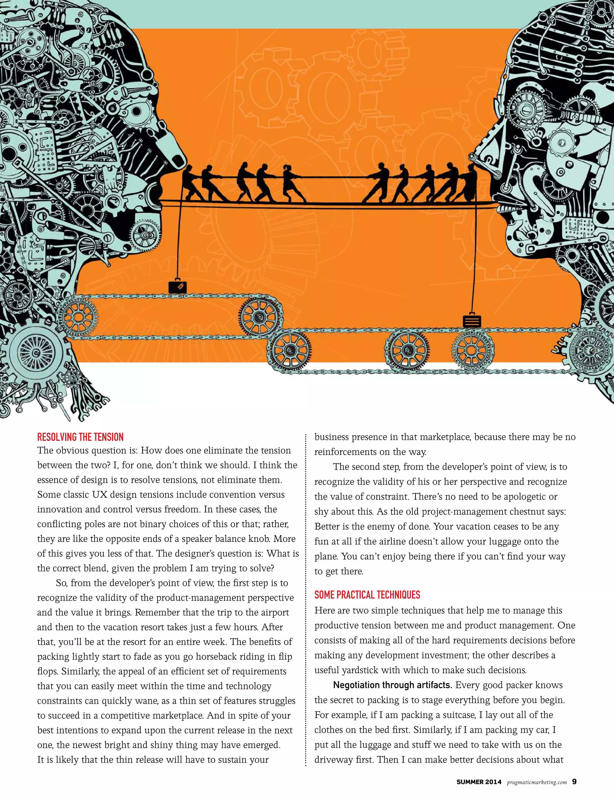 summer 2014 pragmaticmarketing.com 9
Resolving the tension
The obvious question is: How does one eliminate the tension
between the two? I, for one, don’t think we should. I think the
essence of design is to resolve tensions, not eliminate them.
Some classic UX design tensions include convention versus
innovation and control versus freedom. In these cases, the
conflicting poles are not binary choices of this or that; rather,
they are like the opposite ends of a speaker balance knob. More
of this gives you less of that. The designer’s question is: What is
the correct blend, given the problem I am trying to solve?
So, from the developer’s point of view, the first step is to
recognize the validity of the product-management perspective
and the value it brings. Remember that the trip to the airport
and then to the vacation resort takes just a few hours. After
that, you’ll be at the resort for an entire week. The benefits of
packing lightly start to fade as you go horseback riding in flip
flops. Similarly, the appeal of an efficient set of requirements
that you can easily meet within the time and technology
constraints can quickly wane, as a thin set of features struggles
to succeed in a competitive marketplace. And in spite of your
best intentions to expand upon the current release in the next
one, the newest bright and shiny thing may have emerged.
It is likely that the thin release will have to sustain your
business presence in that marketplace, because there may be no
reinforcements on the way.
The second step, from the developer’s point of view, is to
recognize the validity of his or her perspective and recognize
the value of constraint. There’s no need to be apologetic or
shy about this. As the old project-management chestnut says:
Better is the enemy of done. Your vacation ceases to be any
fun at all if the airline doesn’t allow your luggage onto the
plane. You can’t enjoy being there if you can’t find your way
to get there.
some PRactical techniques
Here are two simple techniques that help me to manage this
productive tension between me and product management. One
consists of making all of the hard requirements decisions before
making any development investment; the other describes a
useful yardstick with which to make such decisions.
Negotiation through artifacts. Every good packer knows
the secret to packing is to stage everything before you begin.
For example, if I am packing a suitcase, I lay out all of the
clothes on the bed first. Similarly, if I am packing my car, I
put all the luggage and stuff we need to take with us on the
driveway first. Then I can make better decisions about what
 