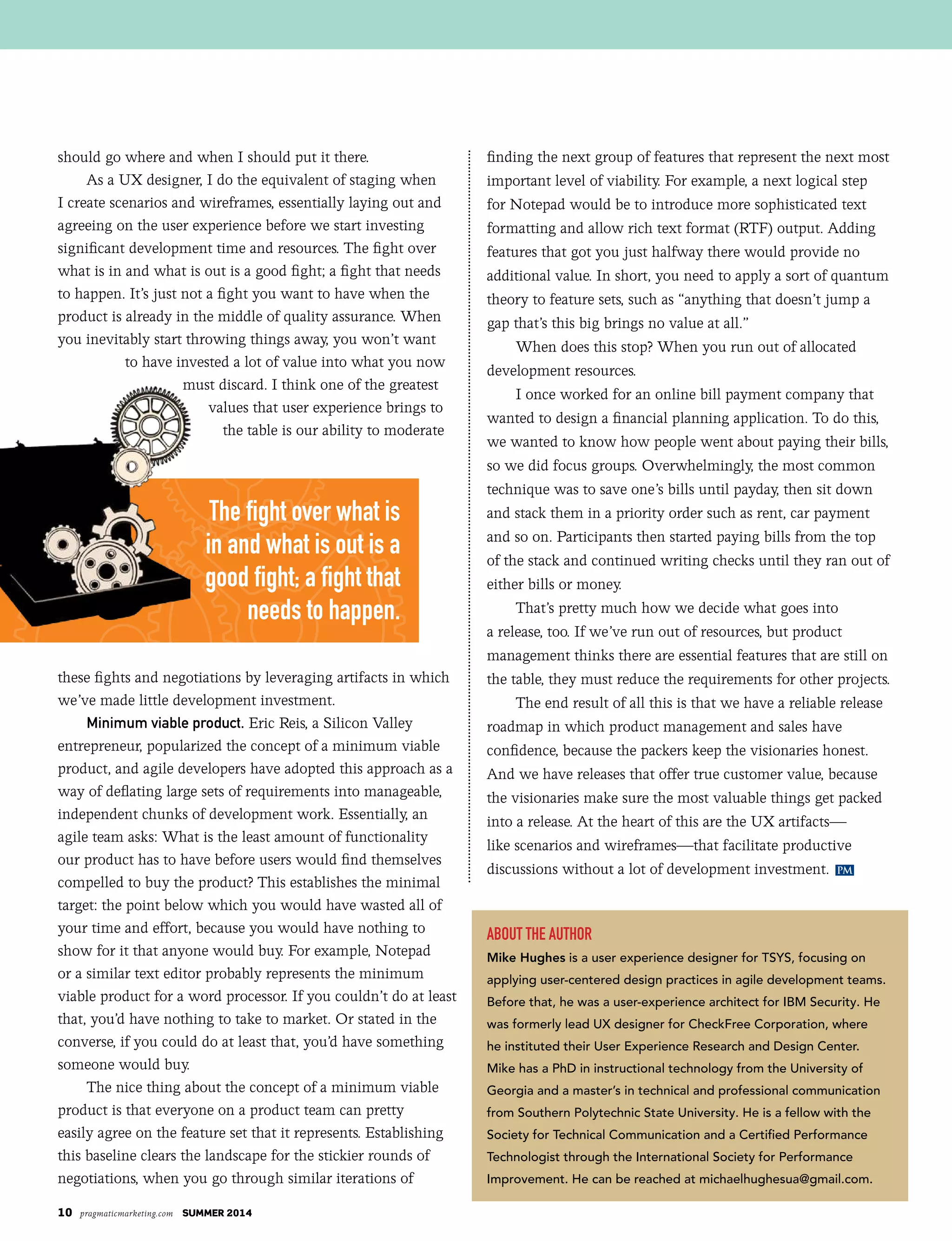10 pragmaticmarketing.com summer 2014
PM
should go where and when I should put it there.
As a UX designer, I do the equivalent of staging when
I create scenarios and wireframes, essentially laying out and
agreeing on the user experience before we start investing
significant development time and resources. The fight over
what is in and what is out is a good fight; a fight that needs
to happen. It’s just not a fight you want to have when the
product is already in the middle of quality assurance. When
you inevitably start throwing things away, you won’t want
to have invested a lot of value into what you now
must discard. I think one of the greatest
values that user experience brings to
the table is our ability to moderate
these fights and negotiations by leveraging artifacts in which
we’ve made little development investment.
Minimum viable product. Eric Reis, a Silicon Valley
entrepreneur, popularized the concept of a minimum viable
product, and agile developers have adopted this approach as a
way of deflating large sets of requirements into manageable,
independent chunks of development work. Essentially, an
agile team asks: What is the least amount of functionality
our product has to have before users would find themselves
compelled to buy the product? This establishes the minimal
target: the point below which you would have wasted all of
your time and effort, because you would have nothing to
show for it that anyone would buy. For example, Notepad
or a similar text editor probably represents the minimum
viable product for a word processor. If you couldn’t do at least
that, you’d have nothing to take to market. Or stated in the
converse, if you could do at least that, you’d have something
someone would buy.
The nice thing about the concept of a minimum viable
product is that everyone on a product team can pretty
easily agree on the feature set that it represents. Establishing
this baseline clears the landscape for the stickier rounds of
negotiations, when you go through similar iterations of
finding the next group of features that represent the next most
important level of viability. For example, a next logical step
for Notepad would be to introduce more sophisticated text
formatting and allow rich text format (RTF) output. Adding
features that got you just halfway there would provide no
additional value. In short, you need to apply a sort of quantum
theory to feature sets, such as “anything that doesn’t jump a
gap that’s this big brings no value at all.”
When does this stop? When you run out of allocated
development resources.
I once worked for an online bill payment company that
wanted to design a financial planning application. To do this,
we wanted to know how people went about paying their bills,
so we did focus groups. Overwhelmingly, the most common
technique was to save one’s bills until payday, then sit down
and stack them in a priority order such as rent, car payment
and so on. Participants then started paying bills from the top
of the stack and continued writing checks until they ran out of
either bills or money.
That’s pretty much how we decide what goes into
a release, too. If we’ve run out of resources, but product
management thinks there are essential features that are still on
the table, they must reduce the requirements for other projects.
The end result of all this is that we have a reliable release
roadmap in which product management and sales have
confidence, because the packers keep the visionaries honest.
And we have releases that offer true customer value, because
the visionaries make sure the most valuable things get packed
into a release. At the heart of this are the UX artifacts—
like scenarios and wireframes—that facilitate productive
discussions without a lot of development investment.
About the Author
Mike Hughes is a user experience designer for TSYS, focusing on
applying user-centered design practices in agile development teams.
Before that, he was a user-experience architect for IBM Security. He
was formerly lead UX designer for CheckFree Corporation, where
he instituted their User Experience Research and Design Center.
Mike has a PhD in instructional technology from the University of
Georgia and a master’s in technical and professional communication
from Southern Polytechnic State University. He is a fellow with the
Society for Technical Communication and a Certified Performance
Technologist through the International Society for Performance
Improvement. He can be reached at michaelhughesua@gmail.com.
The fight over what is
in and what is out is a
good fight; a fight that
needs to happen.
 