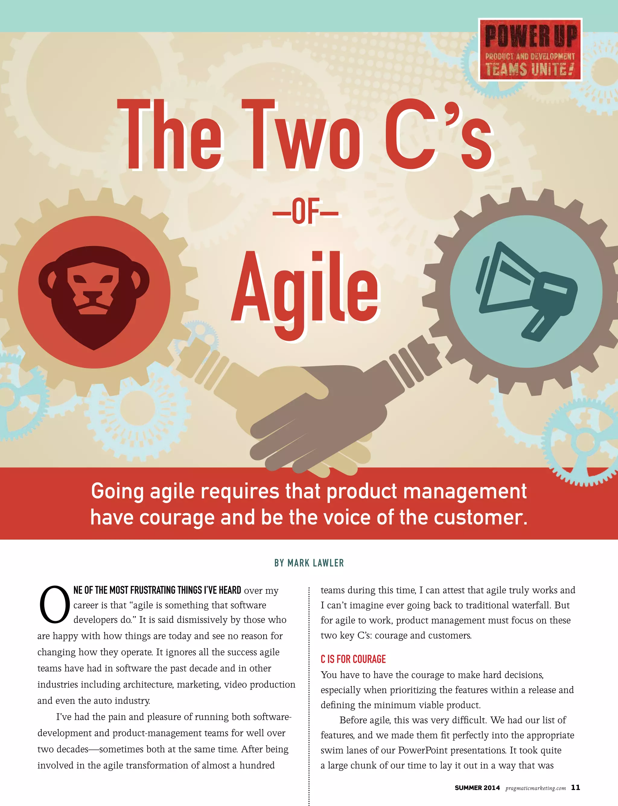 summer 2014 pragmaticmarketing.com 11
O
ne of the most frustrating things i’ve heard over my
career is that “agile is something that software
developers do.” It is said dismissively by those who
are happy with how things are today and see no reason for
changing how they operate. It ignores all the success agile
teams have had in software the past decade and in other
industries including architecture, marketing, video production
and even the auto industry.
I’ve had the pain and pleasure of running both software-
development and product-management teams for well over
two decades—sometimes both at the same time. After being
involved in the agile transformation of almost a hundred
teams during this time, I can attest that agile truly works and
I can’t imagine ever going back to traditional waterfall. But
for agile to work, product management must focus on these
two key C’s: courage and customers.
C is for Courage
You have to have the courage to make hard decisions,
especially when prioritizing the features within a release and
defining the minimum viable product.
Before agile, this was very difficult. We had our list of
features, and we made them fit perfectly into the appropriate
swim lanes of our PowerPoint presentations. It took quite
a large chunk of our time to lay it out in a way that was
By mark LawLer
Going agile requires that product management
have courage and be the voice of the customer.
The Two C’s
–of–
agile
The Two C’s
–of–
agile
 