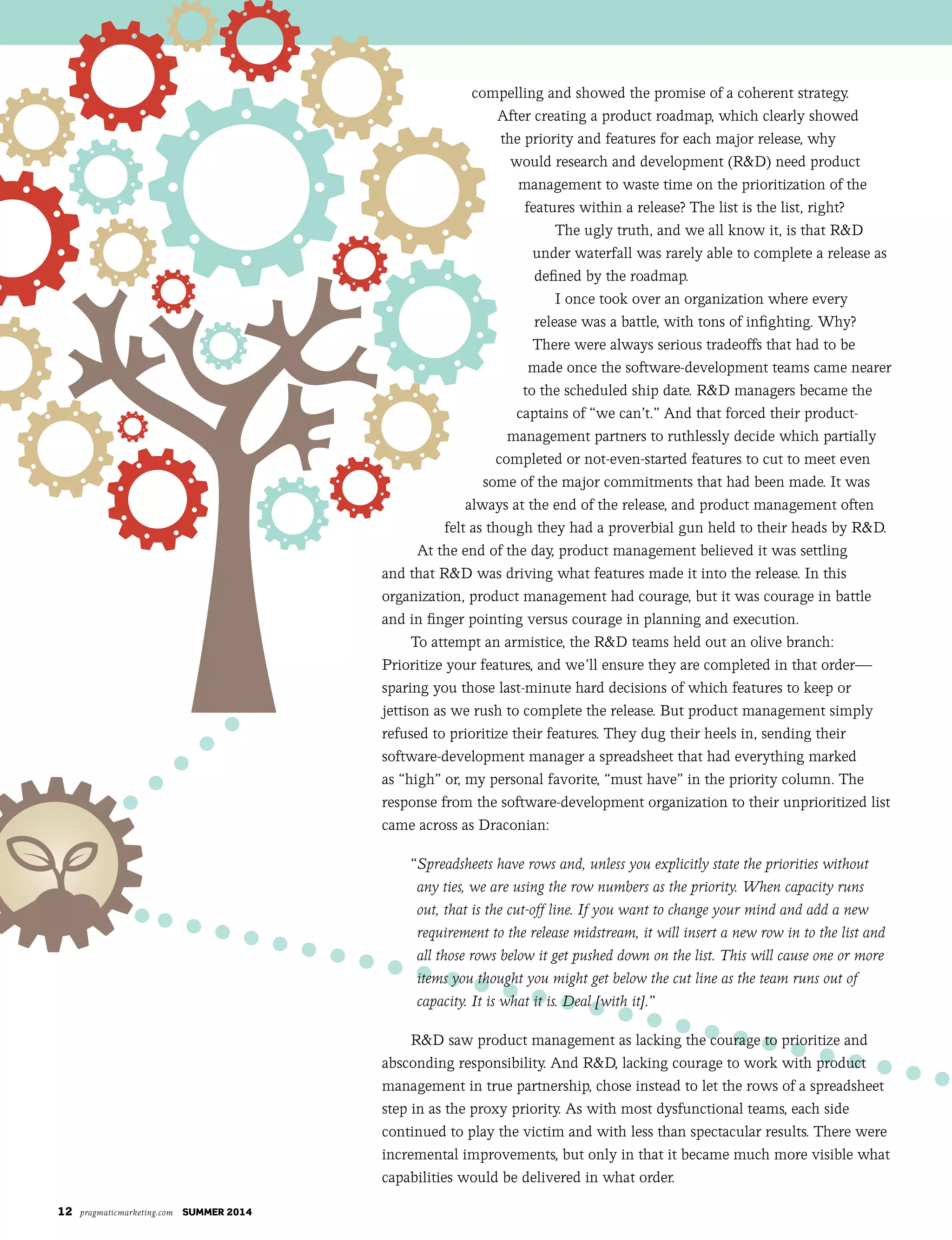 12 pragmaticmarketing.com summer 2014
compelling and showed the promise of a coherent strategy.
After creating a product roadmap, which clearly showed
the priority and features for each major release, why
would research and development (R&D) need product
management to waste time on the prioritization of the
features within a release? The list is the list, right?
The ugly truth, and we all know it, is that R&D
under waterfall was rarely able to complete a release as
defined by the roadmap.
I once took over an organization where every
release was a battle, with tons of infighting. Why?
There were always serious tradeoffs that had to be
made once the software-development teams came nearer
to the scheduled ship date. R&D managers became the
captains of “we can’t.” And that forced their product-
management partners to ruthlessly decide which partially
completed or not-even-started features to cut to meet even
some of the major commitments that had been made. It was
always at the end of the release, and product management often
felt as though they had a proverbial gun held to their heads by R&D.
At the end of the day, product management believed it was settling
and that R&D was driving what features made it into the release. In this
organization, product management had courage, but it was courage in battle
and in finger pointing versus courage in planning and execution.
To attempt an armistice, the R&D teams held out an olive branch:
Prioritize your features, and we’ll ensure they are completed in that order—
sparing you those last-minute hard decisions of which features to keep or
jettison as we rush to complete the release. But product management simply
refused to prioritize their features. They dug their heels in, sending their
software-development manager a spreadsheet that had everything marked
as “high” or, my personal favorite, “must have” in the priority column. The
response from the software-development organization to their unprioritized list
came across as Draconian:
“Spreadsheets have rows and, unless you explicitly state the priorities without
any ties, we are using the row numbers as the priority. When capacity runs
out, that is the cut-off line. If you want to change your mind and add a new
requirement to the release midstream, it will insert a new row in to the list and
all those rows below it get pushed down on the list. This will cause one or more
items you thought you might get below the cut line as the team runs out of
capacity. It is what it is. Deal [with it].”
R&D saw product management as lacking the courage to prioritize and
absconding responsibility. And R&D, lacking courage to work with product
management in true partnership, chose instead to let the rows of a spreadsheet
step in as the proxy priority. As with most dysfunctional teams, each side
continued to play the victim and with less than spectacular results. There were
incremental improvements, but only in that it became much more visible what
capabilities would be delivered in what order.
 