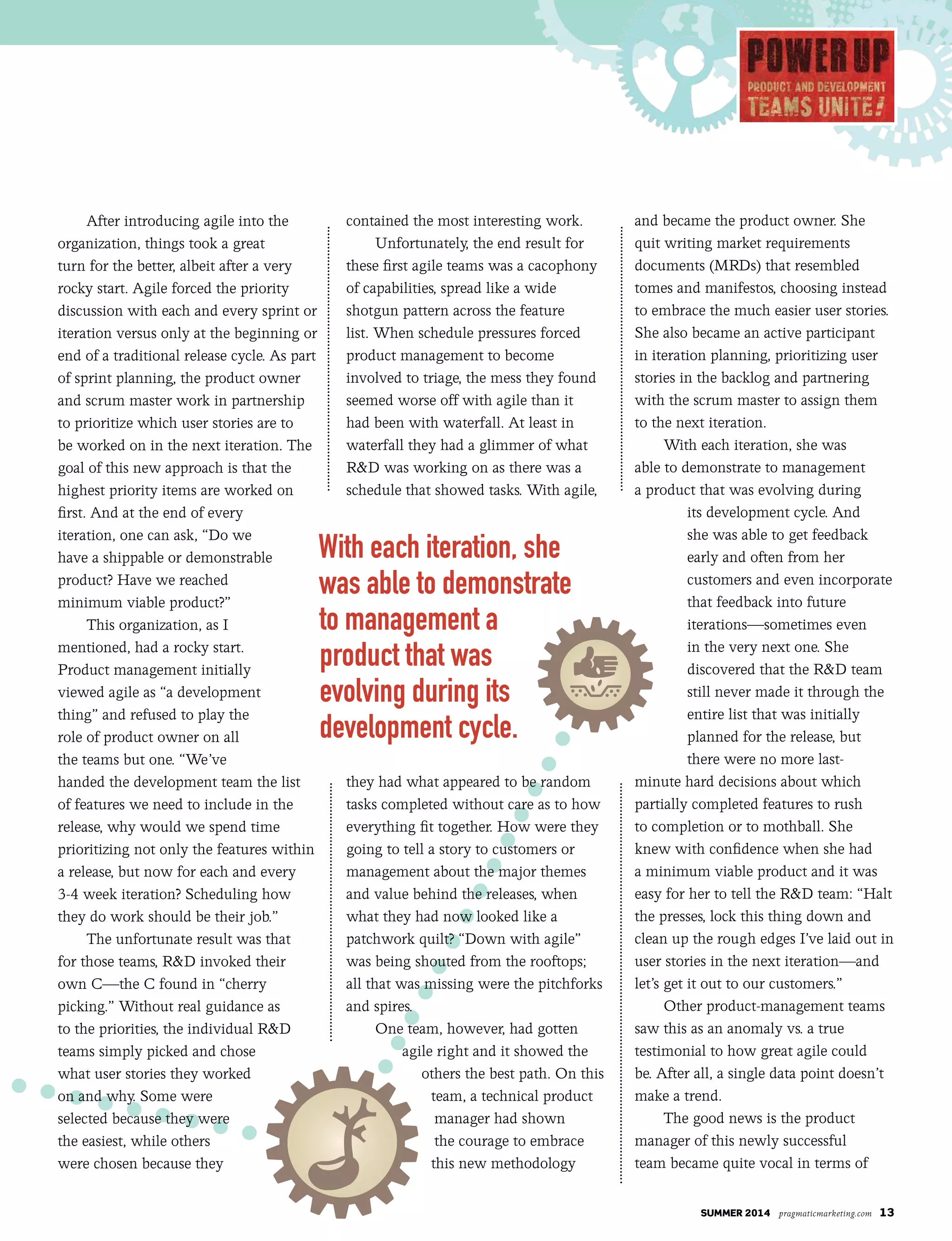 summer 2014 pragmaticmarketing.com 13
After introducing agile into the
organization, things took a great
turn for the better, albeit after a very
rocky start. Agile forced the priority
discussion with each and every sprint or
iteration versus only at the beginning or
end of a traditional release cycle. As part
of sprint planning, the product owner
and scrum master work in partnership
to prioritize which user stories are to
be worked on in the next iteration. The
goal of this new approach is that the
highest priority items are worked on
first. And at the end of every
iteration, one can ask, “Do we
have a shippable or demonstrable
product? Have we reached
minimum viable product?”
This organization, as I
mentioned, had a rocky start.
Product management initially
viewed agile as “a development
thing” and refused to play the
role of product owner on all
the teams but one. “We’ve
handed the development team the list
of features we need to include in the
release, why would we spend time
prioritizing not only the features within
a release, but now for each and every
3-4 week iteration? Scheduling how
they do work should be their job.”
The unfortunate result was that
for those teams, R&D invoked their
own C—the C found in “cherry
picking.” Without real guidance as
to the priorities, the individual R&D
teams simply picked and chose
what user stories they worked
on and why. Some were
selected because they were
the easiest, while others
were chosen because they
contained the most interesting work.
Unfortunately, the end result for
these first agile teams was a cacophony
of capabilities, spread like a wide
shotgun pattern across the feature
list. When schedule pressures forced
product management to become
involved to triage, the mess they found
seemed worse off with agile than it
had been with waterfall. At least in
waterfall they had a glimmer of what
R&D was working on as there was a
schedule that showed tasks. With agile,
they had what appeared to be random
tasks completed without care as to how
everything fit together. How were they
going to tell a story to customers or
management about the major themes
and value behind the releases, when
what they had now looked like a
patchwork quilt? “Down with agile”
was being shouted from the rooftops;
all that was missing were the pitchforks
and spires.
One team, however, had gotten
agile right and it showed the
others the best path. On this
team, a technical product
manager had shown
the courage to embrace
this new methodology
and became the product owner. She
quit writing market requirements
documents (MRDs) that resembled
tomes and manifestos, choosing instead
to embrace the much easier user stories.
She also became an active participant
in iteration planning, prioritizing user
stories in the backlog and partnering
with the scrum master to assign them
to the next iteration.
With each iteration, she was
able to demonstrate to management
a product that was evolving during
its development cycle. And
she was able to get feedback
early and often from her
customers and even incorporate
that feedback into future
iterations—sometimes even
in the very next one. She
discovered that the R&D team
still never made it through the
entire list that was initially
planned for the release, but
there were no more last-
minute hard decisions about which
partially completed features to rush
to completion or to mothball. She
knew with confidence when she had
a minimum viable product and it was
easy for her to tell the R&D team: “Halt
the presses, lock this thing down and
clean up the rough edges I’ve laid out in
user stories in the next iteration—and
let’s get it out to our customers.”
Other product-management teams
saw this as an anomaly vs. a true
testimonial to how great agile could
be. After all, a single data point doesn’t
make a trend.
The good news is the product
manager of this newly successful
team became quite vocal in terms of
With each iteration, she
was able to demonstrate
to management a
product that was
evolving during its
development cycle.
 