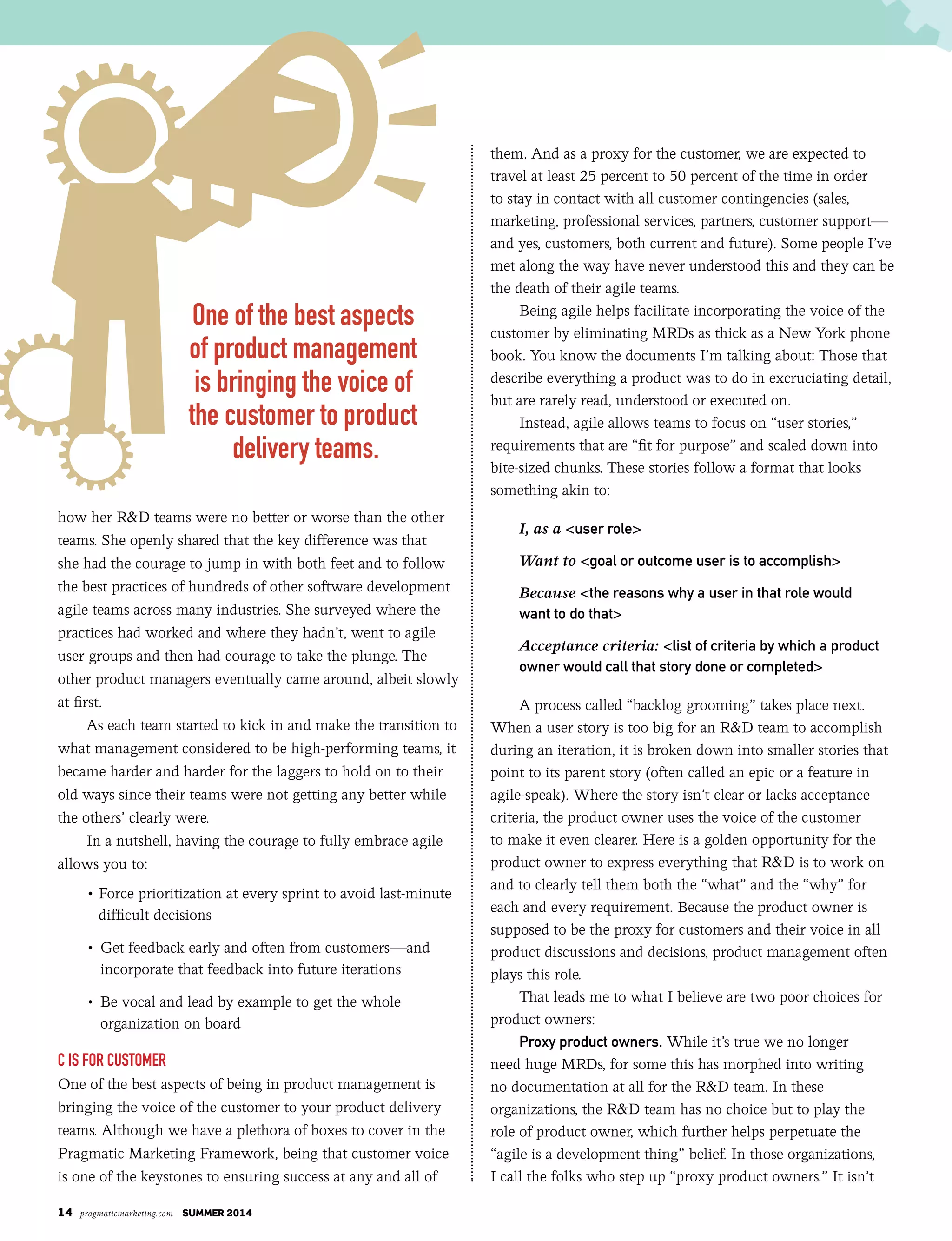 14 pragmaticmarketing.com summer 2014
how her R&D teams were no better or worse than the other
teams. She openly shared that the key difference was that
she had the courage to jump in with both feet and to follow
the best practices of hundreds of other software development
agile teams across many industries. She surveyed where the
practices had worked and where they hadn’t, went to agile
user groups and then had courage to take the plunge. The
other product managers eventually came around, albeit slowly
at first.
As each team started to kick in and make the transition to
what management considered to be high-performing teams, it
became harder and harder for the laggers to hold on to their
old ways since their teams were not getting any better while
the others’ clearly were.
In a nutshell, having the courage to fully embrace agile
allows you to:
• Force prioritization at every sprint to avoid last-minute
difficult decisions
	 •		Get feedback early and often from customers—and
incorporate that feedback into future iterations
	 •		Be vocal and lead by example to get the whole
organization on board
C is for Customer
One of the best aspects of being in product management is
bringing the voice of the customer to your product delivery
teams. Although we have a plethora of boxes to cover in the
Pragmatic Marketing Framework, being that customer voice
is one of the keystones to ensuring success at any and all of
them. And as a proxy for the customer, we are expected to
travel at least 25 percent to 50 percent of the time in order
to stay in contact with all customer contingencies (sales,
marketing, professional services, partners, customer support—
and yes, customers, both current and future). Some people I’ve
met along the way have never understood this and they can be
the death of their agile teams.
Being agile helps facilitate incorporating the voice of the
customer by eliminating MRDs as thick as a New York phone
book. You know the documents I’m talking about: Those that
describe everything a product was to do in excruciating detail,
but are rarely read, understood or executed on.
Instead, agile allows teams to focus on “user stories,”
requirements that are “fit for purpose” and scaled down into
bite-sized chunks. These stories follow a format that looks
something akin to:
I, as a <user role>
Want to <goal or outcome user is to accomplish>
Because <the reasons why a user in that role would
want to do that>
Acceptance criteria: <list of criteria by which a product
owner would call that story done or completed>
A process called “backlog grooming” takes place next.
When a user story is too big for an R&D team to accomplish
during an iteration, it is broken down into smaller stories that
point to its parent story (often called an epic or a feature in
agile-speak). Where the story isn’t clear or lacks acceptance
criteria, the product owner uses the voice of the customer
to make it even clearer. Here is a golden opportunity for the
product owner to express everything that R&D is to work on
and to clearly tell them both the “what” and the “why” for
each and every requirement. Because the product owner is
supposed to be the proxy for customers and their voice in all
product discussions and decisions, product management often
plays this role.
That leads me to what I believe are two poor choices for
product owners:
Proxy product owners. While it’s true we no longer
need huge MRDs, for some this has morphed into writing
no documentation at all for the R&D team. In these
organizations, the R&D team has no choice but to play the
role of product owner, which further helps perpetuate the
“agile is a development thing” belief. In those organizations,
I call the folks who step up “proxy product owners.” It isn’t
One of the best aspects
of product management
is bringing the voice of
the customer to product
delivery teams.
 