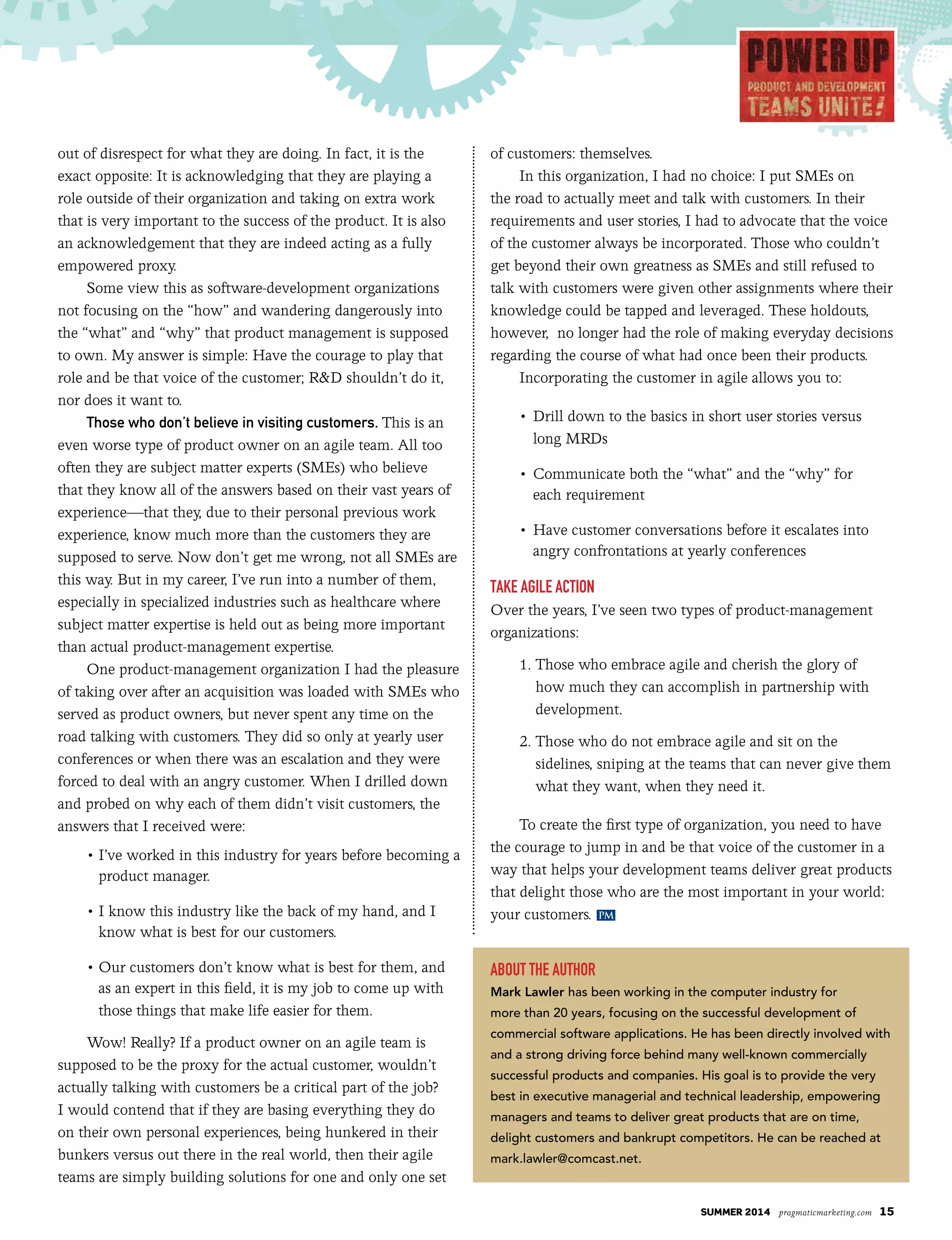 summer 2014 pragmaticmarketing.com 15
out of disrespect for what they are doing. In fact, it is the
exact opposite: It is acknowledging that they are playing a
role outside of their organization and taking on extra work
that is very important to the success of the product. It is also
an acknowledgement that they are indeed acting as a fully
empowered proxy.
Some view this as software-development organizations
not focusing on the “how” and wandering dangerously into
the “what” and “why” that product management is supposed
to own. My answer is simple: Have the courage to play that
role and be that voice of the customer; R&D shouldn’t do it,
nor does it want to.
Those who don’t believe in visiting customers. This is an
even worse type of product owner on an agile team. All too
often they are subject matter experts (SMEs) who believe
that they know all of the answers based on their vast years of
experience—that they, due to their personal previous work
experience, know much more than the customers they are
supposed to serve. Now don’t get me wrong, not all SMEs are
this way. But in my career, I’ve run into a number of them,
especially in specialized industries such as healthcare where
subject matter expertise is held out as being more important
than actual product-management expertise.
One product-management organization I had the pleasure
of taking over after an acquisition was loaded with SMEs who
served as product owners, but never spent any time on the
road talking with customers. They did so only at yearly user
conferences or when there was an escalation and they were
forced to deal with an angry customer. When I drilled down
and probed on why each of them didn’t visit customers, the
answers that I received were:
	 • I’ve worked in this industry for years before becoming a
product manager.
	 • I know this industry like the back of my hand, and I
know what is best for our customers.
• Our customers don’t know what is best for them, and
as an expert in this field, it is my job to come up with
those things that make life easier for them.
Wow! Really? If a product owner on an agile team is
supposed to be the proxy for the actual customer, wouldn’t
actually talking with customers be a critical part of the job?
I would contend that if they are basing everything they do
on their own personal experiences, being hunkered in their
bunkers versus out there in the real world, then their agile
teams are simply building solutions for one and only one set
of customers: themselves.
In this organization, I had no choice: I put SMEs on
the road to actually meet and talk with customers. In their
requirements and user stories, I had to advocate that the voice
of the customer always be incorporated. Those who couldn’t
get beyond their own greatness as SMEs and still refused to
talk with customers were given other assignments where their
knowledge could be tapped and leveraged. These holdouts,
however, no longer had the role of making everyday decisions
regarding the course of what had once been their products.
Incorporating the customer in agile allows you to:
	 •		Drill down to the basics in short user stories versus
long MRDs
	 •		Communicate both the “what” and the “why” for
each requirement
	 •		Have customer conversations before it escalates into
angry confrontations at yearly conferences
Take agile acTion
Over the years, I’ve seen two types of product-management
organizations:
1. Those who embrace agile and cherish the glory of
how much they can accomplish in partnership with
development.
2. Those who do not embrace agile and sit on the
sidelines, sniping at the teams that can never give them
what they want, when they need it.
To create the first type of organization, you need to have
the courage to jump in and be that voice of the customer in a
way that helps your development teams deliver great products
that delight those who are the most important in your world:
your customers.
abouT The auThor
Mark Lawler has been working in the computer industry for
more than 20 years, focusing on the successful development of
commercial software applications. He has been directly involved with
and a strong driving force behind many well-known commercially
successful products and companies. His goal is to provide the very
best in executive managerial and technical leadership, empowering
managers and teams to deliver great products that are on time,
delight customers and bankrupt competitors. He can be reached at
mark.lawler@comcast.net.
PM
 