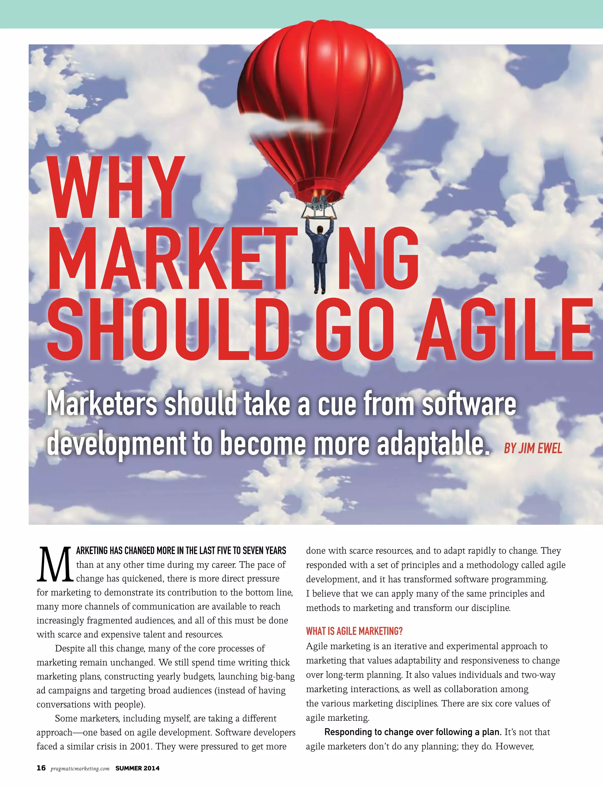 16 pragmaticmarketing.com SUMMER 2014
M
arketing has changed more in the last five to seven years
than at any other time during my career. The pace of
change has quickened, there is more direct pressure
for marketing to demonstrate its contribution to the bottom line,
many more channels of communication are available to reach
increasingly fragmented audiences, and all of this must be done
with scarce and expensive talent and resources.
Despite all this change, many of the core processes of
marketing remain unchanged. We still spend time writing thick
marketing plans, constructing yearly budgets, launching big-bang
ad campaigns and targeting broad audiences (instead of having
conversations with people).
Some marketers, including myself, are taking a different
approach—one based on agile development. Software developers
faced a similar crisis in 2001. They were pressured to get more
done with scarce resources, and to adapt rapidly to change. They
responded with a set of principles and a methodology called agile
development, and it has transformed software programming.
I believe that we can apply many of the same principles and
methods to marketing and transform our discipline.
What Is agIle MarketIng?
Agile marketing is an iterative and experimental approach to
marketing that values adaptability and responsiveness to change
over long-term planning. It also values individuals and two-way
marketing interactions, as well as collaboration among
the various marketing disciplines. There are six core values of
agile marketing.
Responding to change over following a plan. It’s not that
agile marketers don’t do any planning; they do. However,
marketers should take a cue from software
development to become more adaptable. by jim ewel
why
market ng
should go agile
 