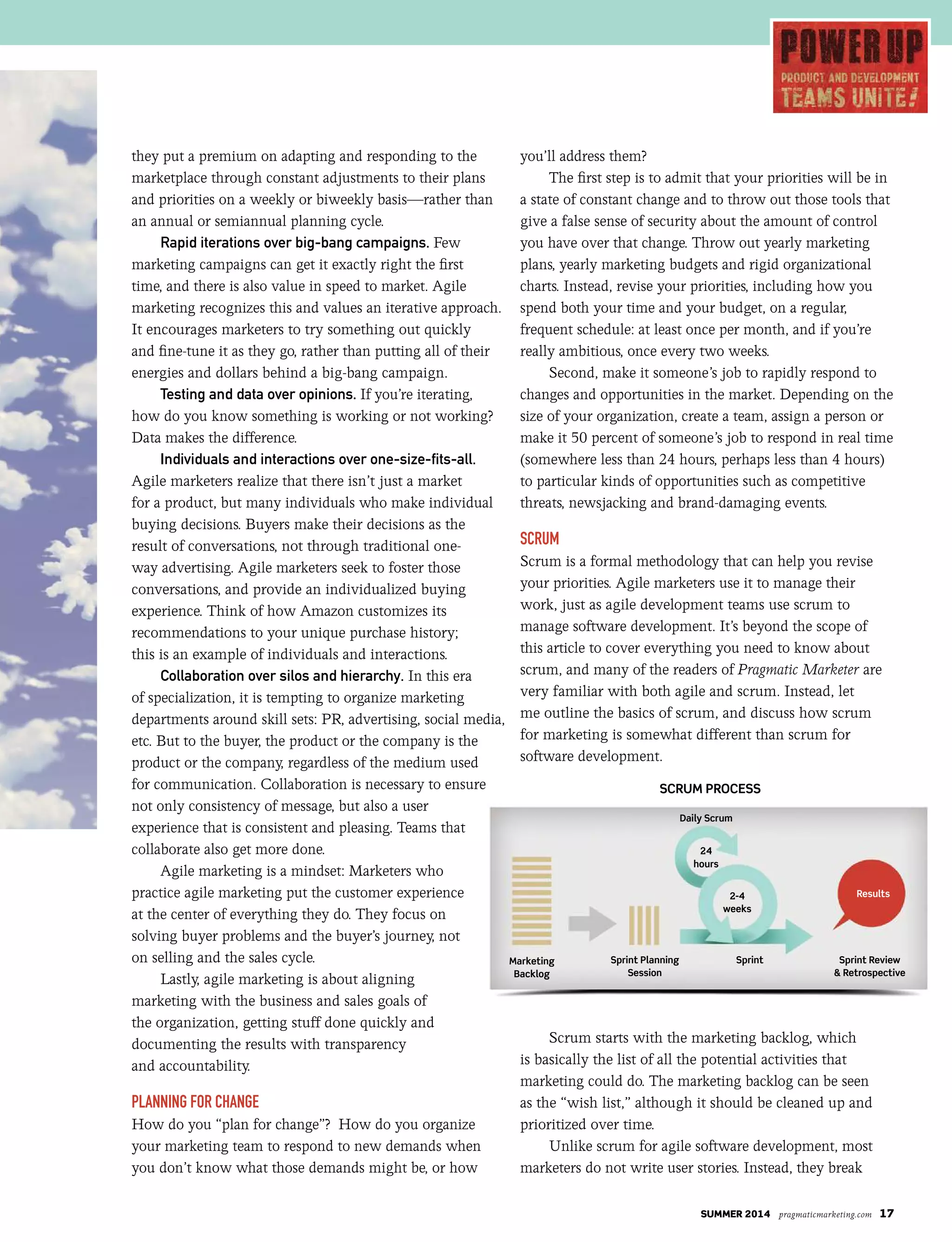 SUMMER 2014 pragmaticmarketing.com 17
2-4
weeks
24
hours
SCRUM PROCESS
Daily Scrum
Marketing
Backlog
Sprint Planning
Session
Sprint Sprint Review
& Retrospective
Results
they put a premium on adapting and responding to the
marketplace through constant adjustments to their plans
and priorities on a weekly or biweekly basis—rather than
an annual or semiannual planning cycle.
Rapid iterations over big-bang campaigns. Few
marketing campaigns can get it exactly right the first
time, and there is also value in speed to market. Agile
marketing recognizes this and values an iterative approach.
It encourages marketers to try something out quickly
and fine-tune it as they go, rather than putting all of their
energies and dollars behind a big-bang campaign.
Testing and data over opinions. If you’re iterating,
how do you know something is working or not working?
Data makes the difference.
Individuals and interactions over one-size-fits-all.
Agile marketers realize that there isn’t just a market
for a product, but many individuals who make individual
buying decisions. Buyers make their decisions as the
result of conversations, not through traditional one-
way advertising. Agile marketers seek to foster those
conversations, and provide an individualized buying
experience. Think of how Amazon customizes its
recommendations to your unique purchase history;
this is an example of individuals and interactions.
Collaboration over silos and hierarchy. In this era
of specialization, it is tempting to organize marketing
departments around skill sets: PR, advertising, social media,
etc. But to the buyer, the product or the company is the
product or the company, regardless of the medium used
for communication. Collaboration is necessary to ensure
not only consistency of message, but also a user
experience that is consistent and pleasing. Teams that
collaborate also get more done.
Agile marketing is a mindset: Marketers who
practice agile marketing put the customer experience
at the center of everything they do. They focus on
solving buyer problems and the buyer’s journey, not
on selling and the sales cycle.
Lastly, agile marketing is about aligning
marketing with the business and sales goals of
the organization, getting stuff done quickly and
documenting the results with transparency
and accountability.
Planning for Change
How do you “plan for change”? How do you organize
your marketing team to respond to new demands when
you don’t know what those demands might be, or how
you’ll address them?
The first step is to admit that your priorities will be in
a state of constant change and to throw out those tools that
give a false sense of security about the amount of control
you have over that change. Throw out yearly marketing
plans, yearly marketing budgets and rigid organizational
charts. Instead, revise your priorities, including how you
spend both your time and your budget, on a regular,
frequent schedule: at least once per month, and if you’re
really ambitious, once every two weeks.
Second, make it someone’s job to rapidly respond to
changes and opportunities in the market. Depending on the
size of your organization, create a team, assign a person or
make it 50 percent of someone’s job to respond in real time
(somewhere less than 24 hours, perhaps less than 4 hours)
to particular kinds of opportunities such as competitive
threats, newsjacking and brand-damaging events.
SCrum
Scrum is a formal methodology that can help you revise
your priorities. Agile marketers use it to manage their
work, just as agile development teams use scrum to
manage software development. It’s beyond the scope of
this article to cover everything you need to know about
scrum, and many of the readers of Pragmatic Marketer are
very familiar with both agile and scrum. Instead, let
me outline the basics of scrum, and discuss how scrum
for marketing is somewhat different than scrum for
software development.
Scrum starts with the marketing backlog, which
is basically the list of all the potential activities that
marketing could do. The marketing backlog can be seen
as the “wish list,” although it should be cleaned up and
prioritized over time.
Unlike scrum for agile software development, most
marketers do not write user stories. Instead, they break
 