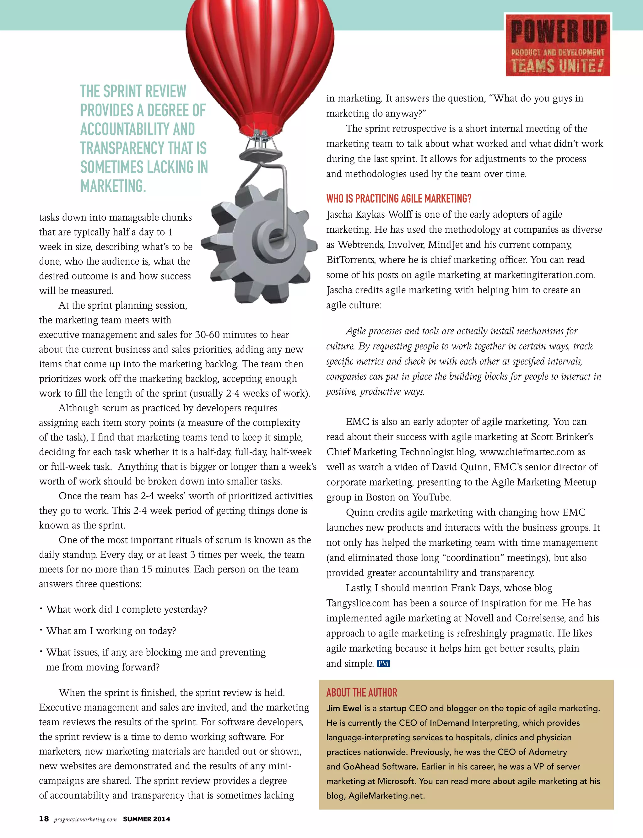 18 pragmaticmarketing.com SUMMER 2014
tasks down into manageable chunks
that are typically half a day to 1
week in size, describing what’s to be
done, who the audience is, what the
desired outcome is and how success
will be measured.
At the sprint planning session,
the marketing team meets with
executive management and sales for 30-60 minutes to hear
about the current business and sales priorities, adding any new
items that come up into the marketing backlog. The team then
prioritizes work off the marketing backlog, accepting enough
work to fill the length of the sprint (usually 2-4 weeks of work).
Although scrum as practiced by developers requires
assigning each item story points (a measure of the complexity
of the task), I find that marketing teams tend to keep it simple,
deciding for each task whether it is a half-day, full-day, half-week
or full-week task. Anything that is bigger or longer than a week’s
worth of work should be broken down into smaller tasks.
Once the team has 2-4 weeks’ worth of prioritized activities,
they go to work. This 2-4 week period of getting things done is
known as the sprint.
One of the most important rituals of scrum is known as the
daily standup. Every day, or at least 3 times per week, the team
meets for no more than 15 minutes. Each person on the team
answers three questions:
• What work did I complete yesterday?
• What am I working on today?
• What issues, if any, are blocking me and preventing
me from moving forward?
When the sprint is finished, the sprint review is held.
Executive management and sales are invited, and the marketing
team reviews the results of the sprint. For software developers,
the sprint review is a time to demo working software. For
marketers, new marketing materials are handed out or shown,
new websites are demonstrated and the results of any mini-
campaigns are shared. The sprint review provides a degree
of accountability and transparency that is sometimes lacking
in marketing. It answers the question, “What do you guys in
marketing do anyway?”
The sprint retrospective is a short internal meeting of the
marketing team to talk about what worked and what didn’t work
during the last sprint. It allows for adjustments to the process
and methodologies used by the team over time.
Who Is PractIcIng agIle MarketIng?
Jascha Kaykas-Wolff is one of the early adopters of agile
marketing. He has used the methodology at companies as diverse
as Webtrends, Involver, MindJet and his current company,
BitTorrents, where he is chief marketing officer. You can read
some of his posts on agile marketing at marketingiteration.com.
Jascha credits agile marketing with helping him to create an
agile culture:
Agile processes and tools are actually install mechanisms for
culture. By requesting people to work together in certain ways, track
specific metrics and check in with each other at specified intervals,
companies can put in place the building blocks for people to interact in
positive, productive ways.
EMC is also an early adopter of agile marketing. You can
read about their success with agile marketing at Scott Brinker’s
Chief Marketing Technologist blog, www.chiefmartec.com as
well as watch a video of David Quinn, EMC’s senior director of
corporate marketing, presenting to the Agile Marketing Meetup
group in Boston on YouTube.
Quinn credits agile marketing with changing how EMC
launches new products and interacts with the business groups. It
not only has helped the marketing team with time management
(and eliminated those long “coordination” meetings), but also
provided greater accountability and transparency.
Lastly, I should mention Frank Days, whose blog
Tangyslice.com has been a source of inspiration for me. He has
implemented agile marketing at Novell and Correlsense, and his
approach to agile marketing is refreshingly pragmatic. He likes
agile marketing because it helps him get better results, plain
and simple.
about the author
Jim Ewel is a startup CEO and blogger on the topic of agile marketing.
He is currently the CEO of InDemand Interpreting, which provides
language-interpreting services to hospitals, clinics and physician
practices nationwide. Previously, he was the CEO of Adometry
and GoAhead Software. Earlier in his career, he was a VP of server
marketing at Microsoft. You can read more about agile marketing at his
blog, AgileMarketing.net.
PM
The sprinT review
provides a degree of
accounTabiliTy and
Transparency ThaT is
someTimes lacking in
markeTing.
 