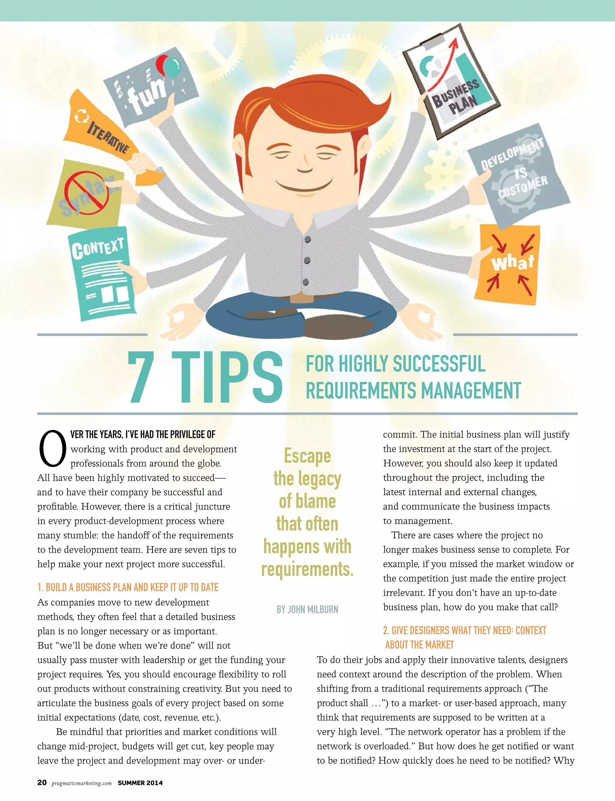 20 pragmaticmarketing.com SUMMER 2014
O
ver the years, I’ve had the prIvIlege of
working with product and development
professionals from around the globe.
All have been highly motivated to succeed—
and to have their company be successful and
profitable. However, there is a critical juncture
in every product-development process where
many stumble: the handoff of the requirements
to the development team. Here are seven tips to
help make your next project more successful.
1. Build a Business Plan and KeeP it uP to date
As companies move to new development
methods, they often feel that a detailed business
plan is no longer necessary or as important.
But “we’ll be done when we’re done” will not
usually pass muster with leadership or get the funding your
project requires. Yes, you should encourage flexibility to roll
out products without constraining creativity. But you need to
articulate the business goals of every project based on some
initial expectations (date, cost, revenue, etc.).
Be mindful that priorities and market conditions will
change mid-project, budgets will get cut, key people may
leave the project and development may over- or under-
commit. The initial business plan will justify
the investment at the start of the project.
However, you should also keep it updated
throughout the project, including the
latest internal and external changes,
and communicate the business impacts
to management.
There are cases where the project no
longer makes business sense to complete. For
example, if you missed the market window or
the competition just made the entire project
irrelevant. If you don’t have an up-to-date
business plan, how do you make that call?
2. Give desiGners What they need: Context
aBout the MarKet
To do their jobs and apply their innovative talents, designers
need context around the description of the problem. When
shifting from a traditional requirements approach (“The
product shall …”) to a market- or user-based approach, many
think that requirements are supposed to be written at a
very high level. “The network operator has a problem if the
network is overloaded.” But how does he get notified or want
to be notified? How quickly does he need to be notified? Why
By John MIlBurn
for hIghly successful
requIreMents ManageMent7 tIps
escape
the legacy
of blame
that often
happens with
requirements.
 