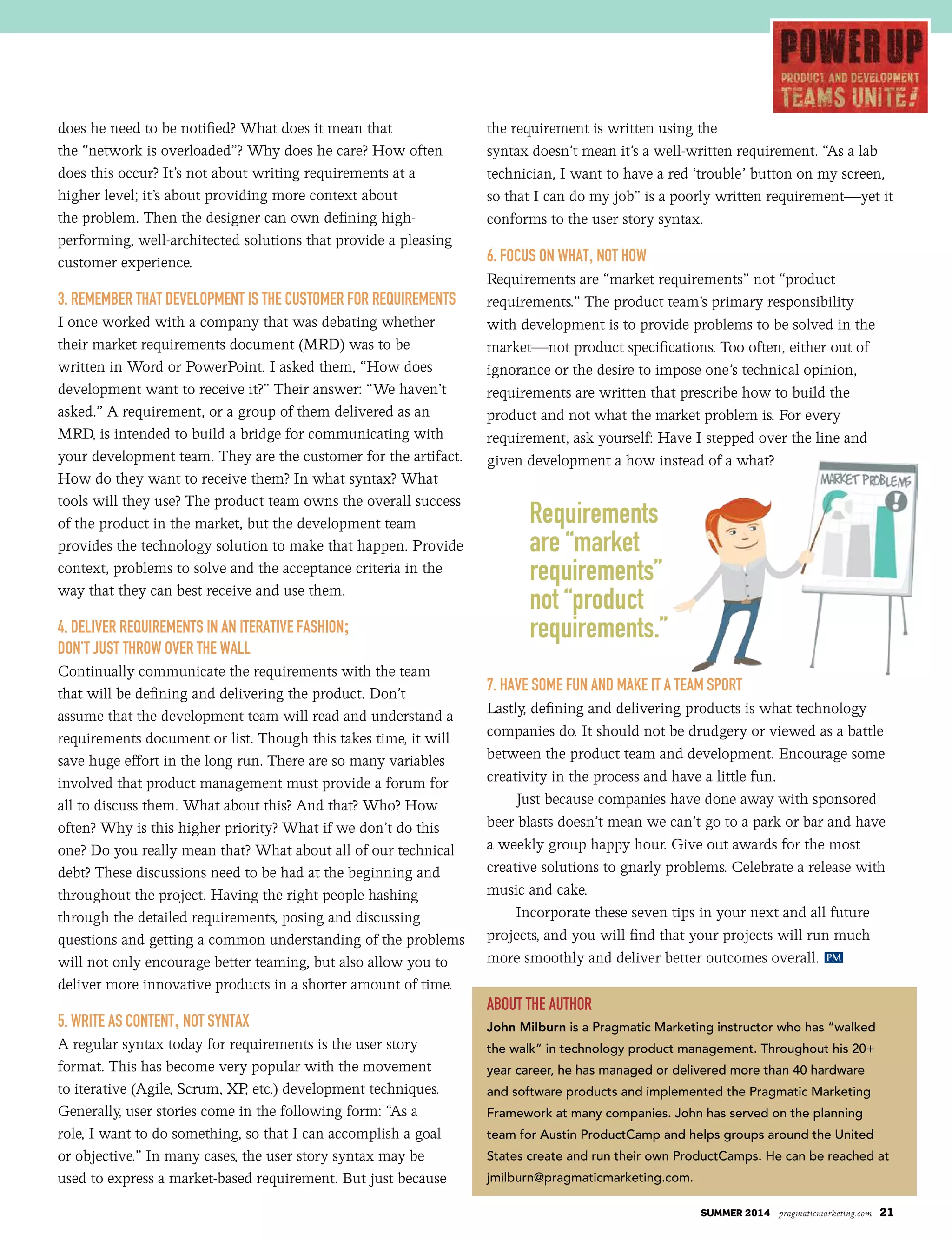 SUMMER 2014 pragmaticmarketing.com 21
does he need to be notified? What does it mean that
the “network is overloaded”? Why does he care? How often
does this occur? It’s not about writing requirements at a
higher level; it’s about providing more context about
the problem. Then the designer can own defining high-
performing, well-architected solutions that provide a pleasing
customer experience.
3. RemembeR that Development Is the CustomeR foR RequIRements
I once worked with a company that was debating whether
their market requirements document (MRD) was to be
written in Word or PowerPoint. I asked them, “How does
development want to receive it?” Their answer: “We haven’t
asked.” A requirement, or a group of them delivered as an
MRD, is intended to build a bridge for communicating with
your development team. They are the customer for the artifact.
How do they want to receive them? In what syntax? What
tools will they use? The product team owns the overall success
of the product in the market, but the development team
provides the technology solution to make that happen. Provide
context, problems to solve and the acceptance criteria in the
way that they can best receive and use them.
4. DelIveR RequIRements In an IteRatIve fashIon;
Don’t just thRow oveR the wall
Continually communicate the requirements with the team
that will be defining and delivering the product. Don’t
assume that the development team will read and understand a
requirements document or list. Though this takes time, it will
save huge effort in the long run. There are so many variables
involved that product management must provide a forum for
all to discuss them. What about this? And that? Who? How
often? Why is this higher priority? What if we don’t do this
one? Do you really mean that? What about all of our technical
debt? These discussions need to be had at the beginning and
throughout the project. Having the right people hashing
through the detailed requirements, posing and discussing
questions and getting a common understanding of the problems
will not only encourage better teaming, but also allow you to
deliver more innovative products in a shorter amount of time.
5. wRIte as Content, not syntax
A regular syntax today for requirements is the user story
format. This has become very popular with the movement
to iterative (Agile, Scrum, XP, etc.) development techniques.
Generally, user stories come in the following form: “As a
role, I want to do something, so that I can accomplish a goal
or objective.” In many cases, the user story syntax may be
used to express a market-based requirement. But just because
the requirement is written using the
syntax doesn’t mean it’s a well-written requirement. “As a lab
technician, I want to have a red ‘trouble’ button on my screen,
so that I can do my job” is a poorly written requirement—yet it
conforms to the user story syntax.
6. foCus on what, not how
Requirements are “market requirements” not “product
requirements.” The product team’s primary responsibility
with development is to provide problems to be solved in the
market—not product specifications. Too often, either out of
ignorance or the desire to impose one’s technical opinion,
requirements are written that prescribe how to build the
product and not what the market problem is. For every
requirement, ask yourself: Have I stepped over the line and
given development a how instead of a what?
7. have some fun anD make It a team spoRt
Lastly, defining and delivering products is what technology
companies do. It should not be drudgery or viewed as a battle
between the product team and development. Encourage some
creativity in the process and have a little fun.
Just because companies have done away with sponsored
beer blasts doesn’t mean we can’t go to a park or bar and have
a weekly group happy hour. Give out awards for the most
creative solutions to gnarly problems. Celebrate a release with
music and cake.
Incorporate these seven tips in your next and all future
projects, and you will find that your projects will run much
more smoothly and deliver better outcomes overall.
about the authoR
John Milburn is a Pragmatic Marketing instructor who has “walked
the walk” in technology product management. Throughout his 20+
year career, he has managed or delivered more than 40 hardware
and software products and implemented the Pragmatic Marketing
Framework at many companies. John has served on the planning
team for Austin ProductCamp and helps groups around the United
States create and run their own ProductCamps. He can be reached at
jmilburn@pragmaticmarketing.com.
Requirements
are “market
requirements”
not “product
requirements.”
PM
 