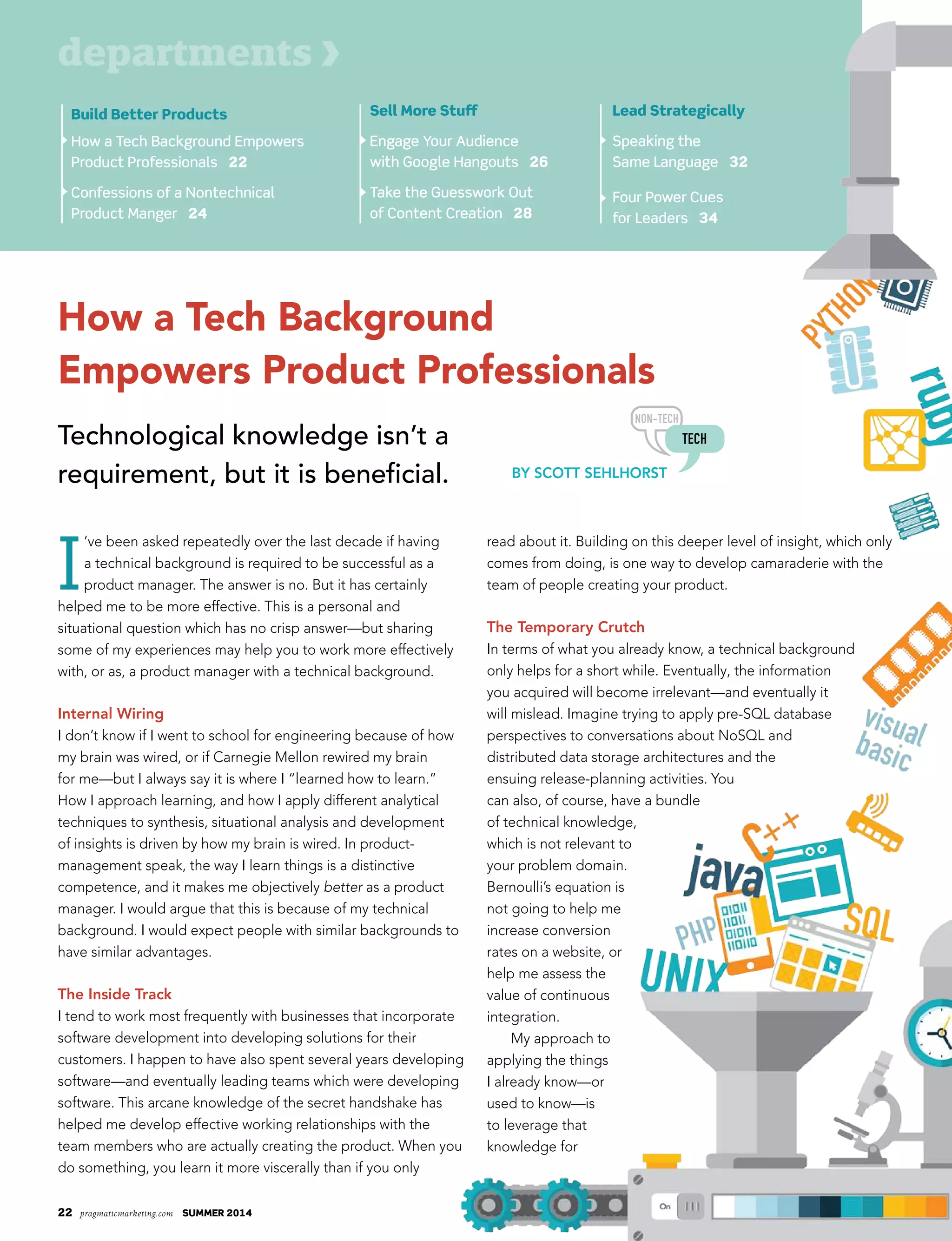22 pragmaticmarketing.com summer 2014
How a Tech Background
Empowers Product Professionals
Technological knowledge isn’t a
requirement, but it is beneficial.
Build Better Products
How a Tech Background Empowers
Product Professionals 22
Confessions of a Nontechnical
Product Manger 24
departments
sell more stuff
Engage Your Audience
with Google Hangouts 26
Take the Guesswork Out
of Content Creation 28
Lead strategically
Speaking the
Same Language 32
Four Power Cues
for Leaders 34
I
’ve been asked repeatedly over the last decade if having
a technical background is required to be successful as a
product manager. The answer is no. But it has certainly
helped me to be more effective. This is a personal and
situational question which has no crisp answer—but sharing
some of my experiences may help you to work more effectively
with, or as, a product manager with a technical background.
Internal Wiring
I don’t know if I went to school for engineering because of how
my brain was wired, or if Carnegie Mellon rewired my brain
for me—but I always say it is where I “learned how to learn.”
How I approach learning, and how I apply different analytical
techniques to synthesis, situational analysis and development
of insights is driven by how my brain is wired. In product-
management speak, the way I learn things is a distinctive
competence, and it makes me objectively better as a product
manager. I would argue that this is because of my technical
background. I would expect people with similar backgrounds to
have similar advantages.
The Inside Track
I tend to work most frequently with businesses that incorporate
software development into developing solutions for their
customers. I happen to have also spent several years developing
software—and eventually leading teams which were developing
software. This arcane knowledge of the secret handshake has
helped me develop effective working relationships with the
team members who are actually creating the product. When you
do something, you learn it more viscerally than if you only
read about it. Building on this deeper level of insight, which only
comes from doing, is one way to develop camaraderie with the
team of people creating your product.
The Temporary Crutch
In terms of what you already know, a technical background
only helps for a short while. Eventually, the information
you acquired will become irrelevant—and eventually it
will mislead. Imagine trying to apply pre-SQL database
perspectives to conversations about NoSQL and
distributed data storage architectures and the
ensuing release-planning activities. You
can also, of course, have a bundle
of technical knowledge,
which is not relevant to
your problem domain.
Bernoulli’s equation is
not going to help me
increase conversion
rates on a website, or
help me assess the
value of continuous
integration.
My approach to
applying the things
I already know—or
used to know—is
to leverage that
knowledge for
By SCoTT SehlhorST
 