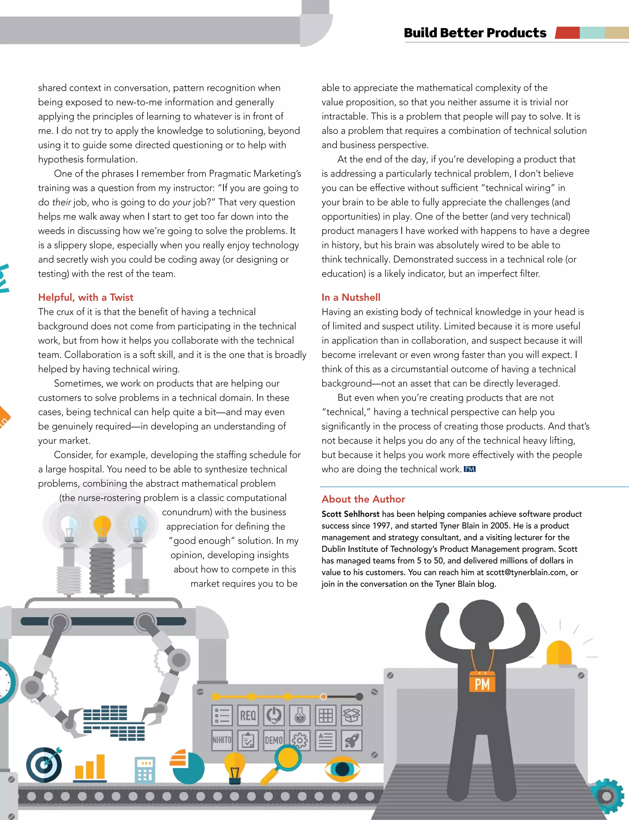 summer 2014 pragmaticmarketing.com 23
Build Better Products
shared context in conversation, pattern recognition when
being exposed to new-to-me information and generally
applying the principles of learning to whatever is in front of
me. I do not try to apply the knowledge to solutioning, beyond
using it to guide some directed questioning or to help with
hypothesis formulation.
One of the phrases I remember from Pragmatic Marketing’s
training was a question from my instructor: “If you are going to
do their job, who is going to do your job?” That very question
helps me walk away when I start to get too far down into the
weeds in discussing how we’re going to solve the problems. It
is a slippery slope, especially when you really enjoy technology
and secretly wish you could be coding away (or designing or
testing) with the rest of the team.
Helpful, with a Twist
The crux of it is that the benefit of having a technical
background does not come from participating in the technical
work, but from how it helps you collaborate with the technical
team. Collaboration is a soft skill, and it is the one that is broadly
helped by having technical wiring.
Sometimes, we work on products that are helping our
customers to solve problems in a technical domain. In these
cases, being technical can help quite a bit—and may even
be genuinely required—in developing an understanding of
your market.
Consider, for example, developing the staffing schedule for
a large hospital. You need to be able to synthesize technical
problems, combining the abstract mathematical problem
(the nurse-rostering problem is a classic computational
conundrum) with the business
appreciation for defining the
“good enough” solution. In my
opinion, developing insights
about how to compete in this
market requires you to be
able to appreciate the mathematical complexity of the
value proposition, so that you neither assume it is trivial nor
intractable. This is a problem that people will pay to solve. It is
also a problem that requires a combination of technical solution
and business perspective.
At the end of the day, if you’re developing a product that
is addressing a particularly technical problem, I don’t believe
you can be effective without sufficient “technical wiring” in
your brain to be able to fully appreciate the challenges (and
opportunities) in play. One of the better (and very technical)
product managers I have worked with happens to have a degree
in history, but his brain was absolutely wired to be able to
think technically. Demonstrated success in a technical role (or
education) is a likely indicator, but an imperfect filter.
In a Nutshell
Having an existing body of technical knowledge in your head is
of limited and suspect utility. Limited because it is more useful
in application than in collaboration, and suspect because it will
become irrelevant or even wrong faster than you will expect. I
think of this as a circumstantial outcome of having a technical
background—not an asset that can be directly leveraged.
But even when you’re creating products that are not
“technical,” having a technical perspective can help you
significantly in the process of creating those products. And that’s
not because it helps you do any of the technical heavy lifting,
but because it helps you work more effectively with the people
who are doing the technical work.
About the Author
Scott Sehlhorst has been helping companies achieve software product
success since 1997, and started Tyner Blain in 2005. He is a product
management and strategy consultant, and a visiting lecturer for the
Dublin Institute of Technology’s Product Management program. Scott
has managed teams from 5 to 50, and delivered millions of dollars in
value to his customers. You can reach him at scott@tynerblain.com, or
join in the conversation on the Tyner Blain blog.
PM
 