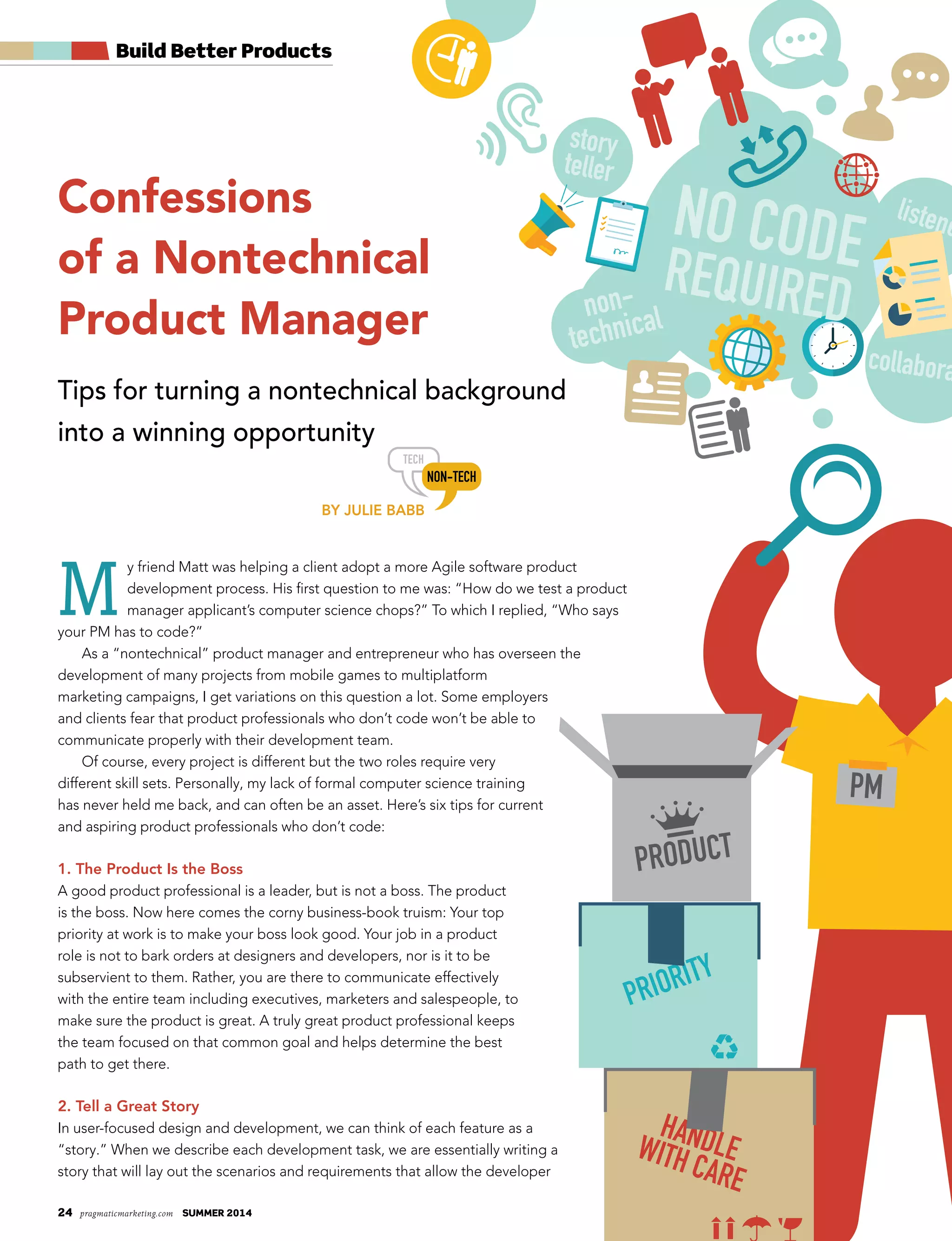 24 pragmaticmarketing.com summer 2014
Confessions
of a Nontechnical
Product Manager
Tips for turning a nontechnical background
into a winning opportunity
By Julie BaBB
M
y friend Matt was helping a client adopt a more Agile software product
development process. His first question to me was: “How do we test a product
manager applicant’s computer science chops?” To which I replied, “Who says
your PM has to code?”
As a “nontechnical” product manager and entrepreneur who has overseen the
development of many projects from mobile games to multiplatform
marketing campaigns, I get variations on this question a lot. Some employers
and clients fear that product professionals who don’t code won’t be able to
communicate properly with their development team.
Of course, every project is different but the two roles require very
different skill sets. Personally, my lack of formal computer science training
has never held me back, and can often be an asset. Here’s six tips for current
and aspiring product professionals who don’t code:
1. The Product is the Boss
A good product professional is a leader, but is not a boss. The product
is the boss. Now here comes the corny business-book truism: Your top
priority at work is to make your boss look good. Your job in a product
role is not to bark orders at designers and developers, nor is it to be
subservient to them. Rather, you are there to communicate effectively
with the entire team including executives, marketers and salespeople, to
make sure the product is great. A truly great product professional keeps
the team focused on that common goal and helps determine the best
path to get there.
2. Tell a Great Story
In user-focused design and development, we can think of each feature as a
“story.” When we describe each development task, we are essentially writing a
story that will lay out the scenarios and requirements that allow the developer
Build Better Products
collabora
NO CODEREQUIRED
story
teller
listene
non-
technical
PRIORITY
HANDLEWITH CARE
 
