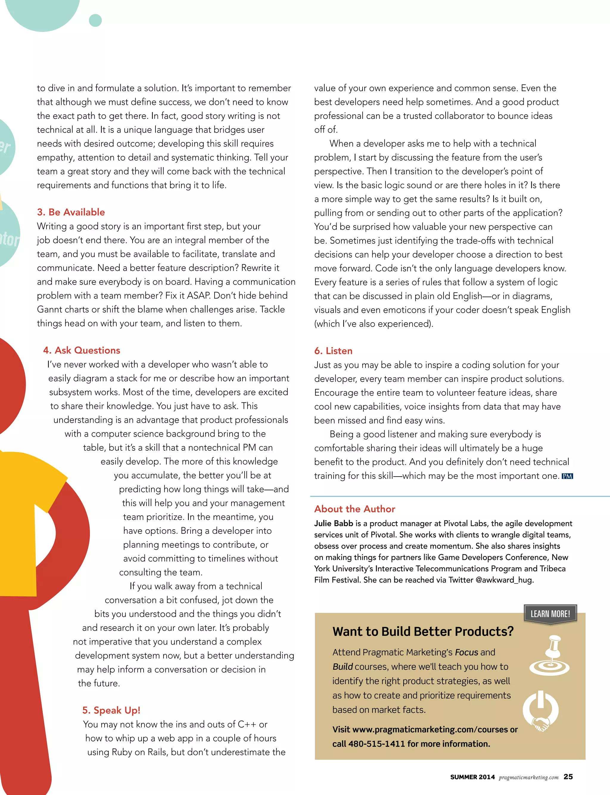 summer 2014 pragmaticmarketing.com 25
PM
to dive in and formulate a solution. It’s important to remember
that although we must define success, we don’t need to know
the exact path to get there. In fact, good story writing is not
technical at all. It is a unique language that bridges user
needs with desired outcome; developing this skill requires
empathy, attention to detail and systematic thinking. Tell your
team a great story and they will come back with the technical
requirements and functions that bring it to life.
3. Be Available
Writing a good story is an important first step, but your
job doesn’t end there. You are an integral member of the
team, and you must be available to facilitate, translate and
communicate. Need a better feature description? Rewrite it
and make sure everybody is on board. Having a communication
problem with a team member? Fix it ASAP. Don’t hide behind
Gannt charts or shift the blame when challenges arise. Tackle
things head on with your team, and listen to them.
4. Ask Questions
I’ve never worked with a developer who wasn’t able to
easily diagram a stack for me or describe how an important
subsystem works. Most of the time, developers are excited
to share their knowledge. You just have to ask. This
understanding is an advantage that product professionals
with a computer science background bring to the
table, but it’s a skill that a nontechnical PM can
easily develop. The more of this knowledge
you accumulate, the better you’ll be at
predicting how long things will take—and
this will help you and your management
team prioritize. In the meantime, you
have options. Bring a developer into
planning meetings to contribute, or
avoid committing to timelines without
consulting the team.
If you walk away from a technical
conversation a bit confused, jot down the
bits you understood and the things you didn’t
and research it on your own later. It’s probably
not imperative that you understand a complex
development system now, but a better understanding
may help inform a conversation or decision in
the future.
5. Speak Up!
You may not know the ins and outs of C++ or
how to whip up a web app in a couple of hours
using Ruby on Rails, but don’t underestimate the
value of your own experience and common sense. Even the
best developers need help sometimes. And a good product
professional can be a trusted collaborator to bounce ideas
off of.
When a developer asks me to help with a technical
problem, I start by discussing the feature from the user’s
perspective. Then I transition to the developer’s point of
view. Is the basic logic sound or are there holes in it? Is there
a more simple way to get the same results? Is it built on,
pulling from or sending out to other parts of the application?
You’d be surprised how valuable your new perspective can
be. Sometimes just identifying the trade-offs with technical
decisions can help your developer choose a direction to best
move forward. Code isn’t the only language developers know.
Every feature is a series of rules that follow a system of logic
that can be discussed in plain old English—or in diagrams,
visuals and even emoticons if your coder doesn’t speak English
(which I’ve also experienced).
6. Listen
Just as you may be able to inspire a coding solution for your
developer, every team member can inspire product solutions.
Encourage the entire team to volunteer feature ideas, share
cool new capabilities, voice insights from data that may have
been missed and find easy wins.
Being a good listener and making sure everybody is
comfortable sharing their ideas will ultimately be a huge
benefit to the product. And you definitely don’t need technical
training for this skill—which may be the most important one.
About the Author
Julie Babb is a product manager at Pivotal Labs, the agile development
services unit of Pivotal. She works with clients to wrangle digital teams,
obsess over process and create momentum. She also shares insights
on making things for partners like Game Developers Conference, New
York University’s Interactive Telecommunications Program and Tribeca
Film Festival. She can be reached via Twitter @awkward_hug.
learnmore
Learn More!
Want to Build Better Products?
Attend Pragmatic Marketing’s Focus and
Build courses, where we’ll teach you how to
identify the right product strategies, as well
as how to create and prioritize requirements
based on market facts.
Visit www.pragmaticmarketing.com/courses or
call 480-515-1411 for more information.
ator
er
 
