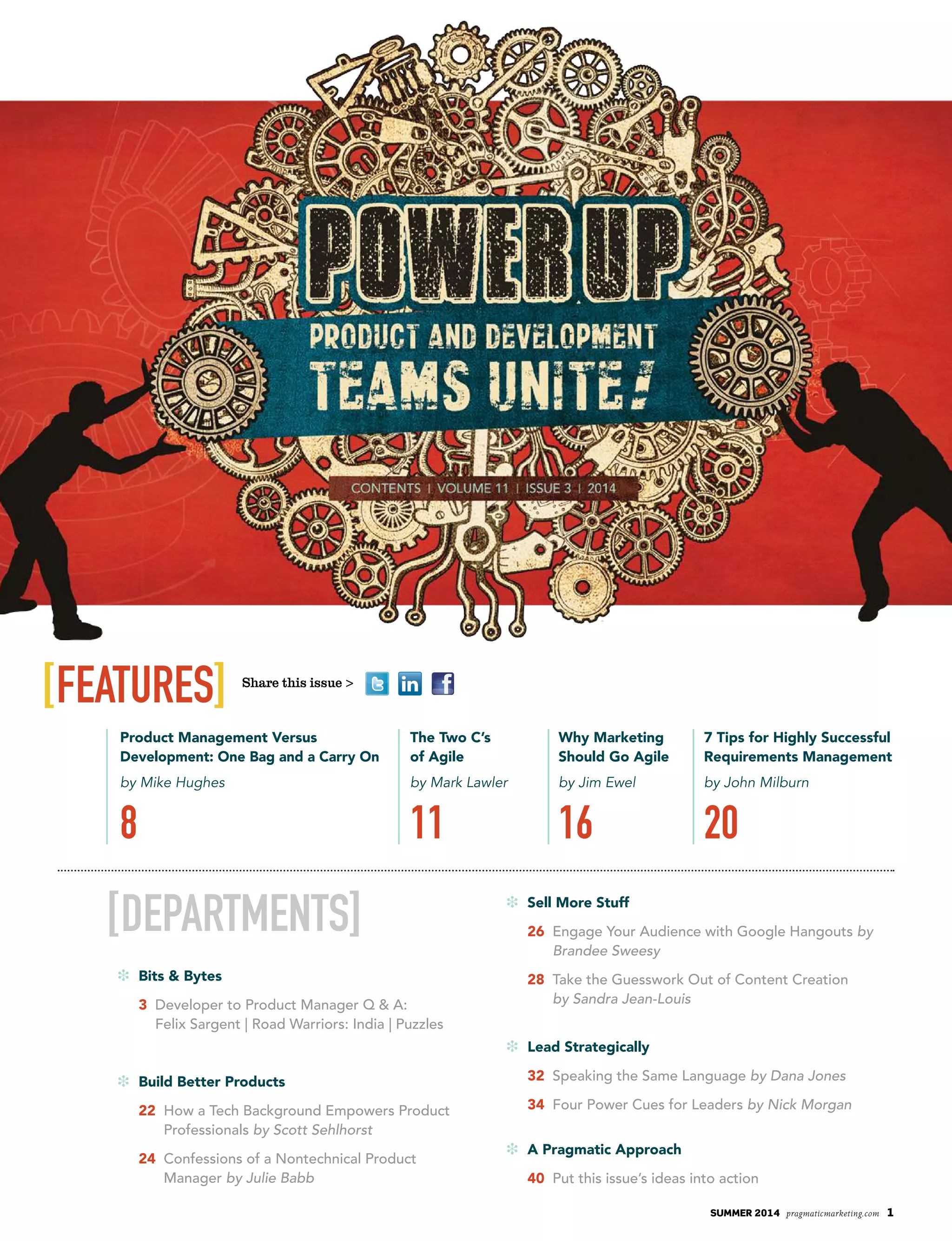 [departments]
i Bits & Bytes
3 Developer to Product Manager Q & A:
Felix Sargent | Road Warriors: India | Puzzles
i Build Better Products
22 How a Tech Background Empowers Product
Professionals by Scott Sehlhorst
24 Confessions of a Nontechnical Product
Manager by Julie Babb
i Sell More Stuff
26 Engage Your Audience with Google Hangouts by
Brandee Sweesy
28 Take the Guesswork Out of Content Creation
by Sandra Jean-Louis
i Lead Strategically
32 Speaking the Same Language by Dana Jones
34 Four Power Cues for Leaders by Nick Morgan
i A Pragmatic Approach
40 Put this issue’s ideas into action
[features]
Product Management Versus
Development: One Bag and a Carry On
by Mike Hughes
8
Why Marketing
Should Go Agile
by Jim Ewel
16
The Two C’s
of Agile
by Mark Lawler
11
7 Tips for Highly Successful
Requirements Management
by John Milburn
20
summer 2014 pragmaticmarketing.com 1
Share this issue >
 