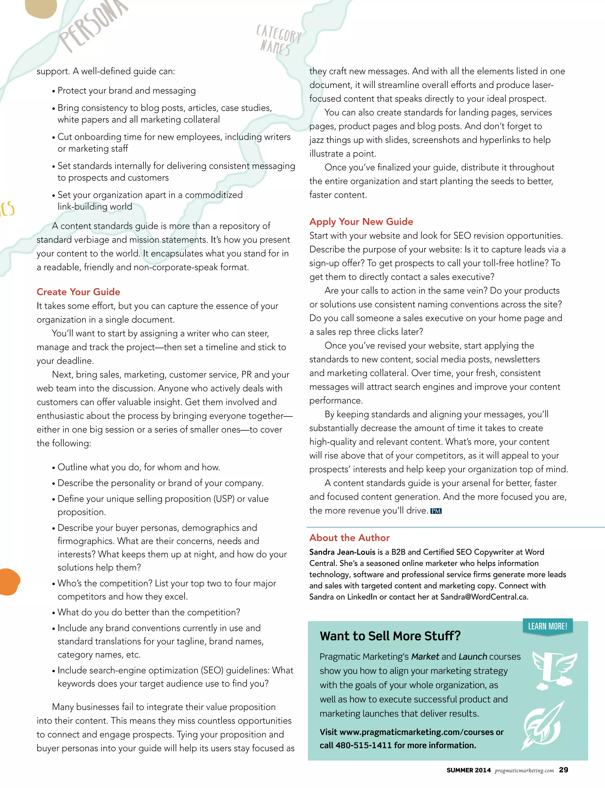 summer 2014 pragmaticmarketing.com 29
Learn More!
Want to Sell More Stuff?
Pragmatic Marketing’s Market and Launch courses
show you how to align your marketing strategy
with the goals of your whole organization, as
well as how to execute successful product and
marketing launches that deliver results.
Visit www.pragmaticmarketing.com/courses or
call 480-515-1411 for more information.
support. A well-defined guide can:
• Protect your brand and messaging
• Bring consistency to blog posts, articles, case studies,
white papers and all marketing collateral
• Cut onboarding time for new employees, including writers
or marketing staff
• Set standards internally for delivering consistent messaging
to prospects and customers
• Set your organization apart in a commoditized
link-building world
A content standards guide is more than a repository of
standard verbiage and mission statements. It’s how you present
your content to the world. It encapsulates what you stand for in
a readable, friendly and non-corporate-speak format.
Create Your Guide
It takes some effort, but you can capture the essence of your
organization in a single document.
You’ll want to start by assigning a writer who can steer,
manage and track the project—then set a timeline and stick to
your deadline.
Next, bring sales, marketing, customer service, PR and your
web team into the discussion. Anyone who actively deals with
customers can offer valuable insight. Get them involved and
enthusiastic about the process by bringing everyone together—
either in one big session or a series of smaller ones—to cover
the following:
• Outline what you do, for whom and how.
• Describe the personality or brand of your company.
• Define your unique selling proposition (USP) or value
proposition.
• Describe your buyer personas, demographics and
firmographics. What are their concerns, needs and
interests? What keeps them up at night, and how do your
solutions help them?
• Who’s the competition? List your top two to four major
competitors and how they excel.
• What do you do better than the competition?
• Include any brand conventions currently in use and
standard translations for your tagline, brand names,
category names, etc.
• Include search-engine optimization (SEO) guidelines: What
keywords does your target audience use to find you?
Many businesses fail to integrate their value proposition
into their content. This means they miss countless opportunities
to connect and engage prospects. Tying your proposition and
buyer personas into your guide will help its users stay focused as
they craft new messages. And with all the elements listed in one
document, it will streamline overall efforts and produce laser-
focused content that speaks directly to your ideal prospect.
You can also create standards for landing pages, services
pages, product pages and blog posts. And don’t forget to
jazz things up with slides, screenshots and hyperlinks to help
illustrate a point.
Once you’ve finalized your guide, distribute it throughout
the entire organization and start planting the seeds to better,
faster content.
Apply Your New Guide
Start with your website and look for SEO revision opportunities.
Describe the purpose of your website: Is it to capture leads via a
sign-up offer? To get prospects to call your toll-free hotline? To
get them to directly contact a sales executive?
Are your calls to action in the same vein? Do your products
or solutions use consistent naming conventions across the site?
Do you call someone a sales executive on your home page and
a sales rep three clicks later?
Once you’ve revised your website, start applying the
standards to new content, social media posts, newsletters
and marketing collateral. Over time, your fresh, consistent
messages will attract search engines and improve your content
performance.
By keeping standards and aligning your messages, you’ll
substantially decrease the amount of time it takes to create
high-quality and relevant content. What’s more, your content
will rise above that of your competitors, as it will appeal to your
prospects’ interests and help keep your organization top of mind.
A content standards guide is your arsenal for better, faster
and focused content generation. And the more focused you are,
the more revenue you’ll drive.
About the Author
Sandra Jean-Louis is a B2B and Certified SEO Copywriter at Word
Central. She’s a seasoned online marketer who helps information
technology, software and professional service firms generate more leads
and sales with targeted content and marketing copy. Connect with
Sandra on LinkedIn or contact her at Sandra@WordCentral.ca.
PM
 