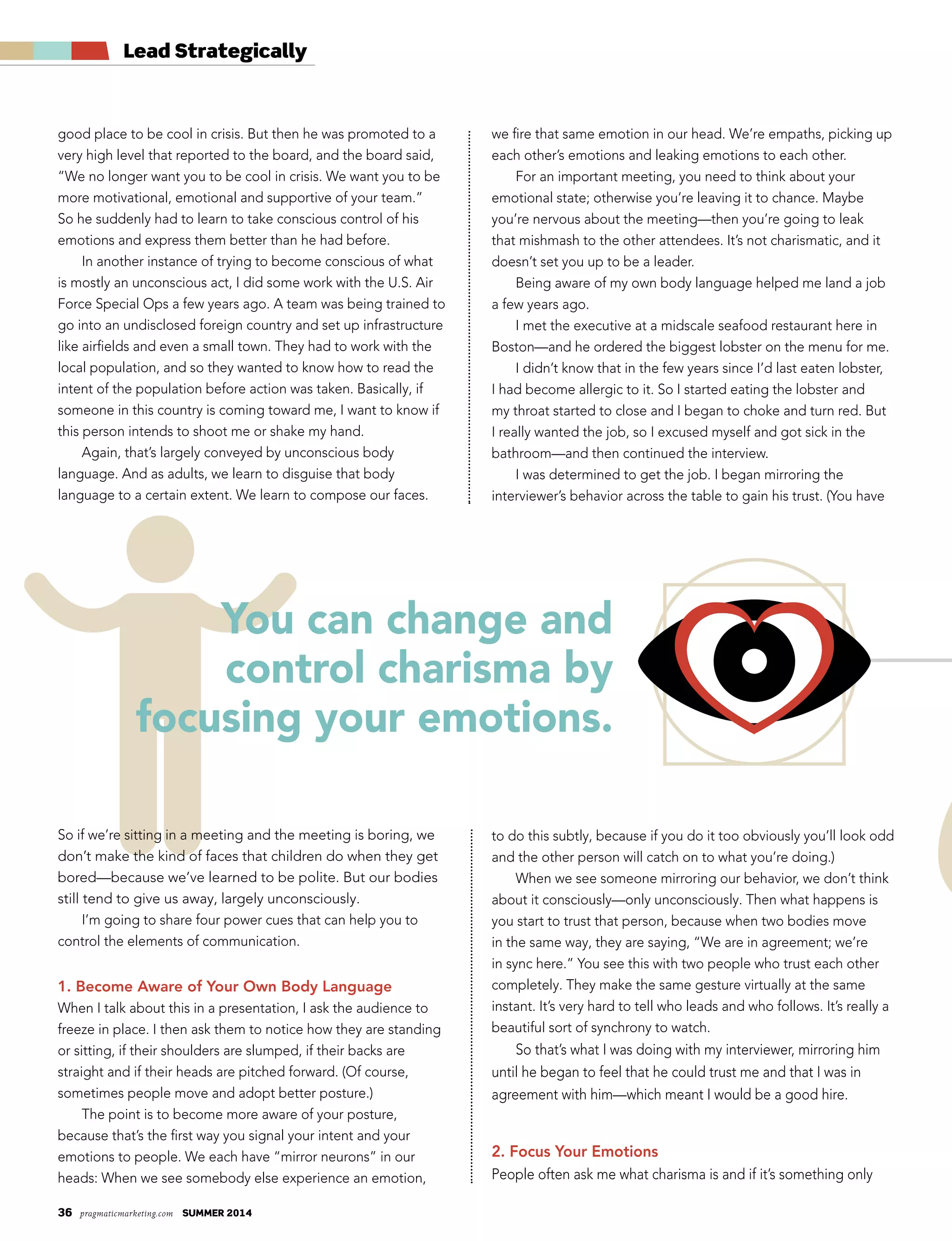 36 pragmaticmarketing.com summer 2014
good place to be cool in crisis. But then he was promoted to a
very high level that reported to the board, and the board said,
“We no longer want you to be cool in crisis. We want you to be
more motivational, emotional and supportive of your team.”
So he suddenly had to learn to take conscious control of his
emotions and express them better than he had before.
In another instance of trying to become conscious of what
is mostly an unconscious act, I did some work with the U.S. Air
Force Special Ops a few years ago. A team was being trained to
go into an undisclosed foreign country and set up infrastructure
like airfields and even a small town. They had to work with the
local population, and so they wanted to know how to read the
intent of the population before action was taken. Basically, if
someone in this country is coming toward me, I want to know if
this person intends to shoot me or shake my hand.
Again, that’s largely conveyed by unconscious body
language. And as adults, we learn to disguise that body
language to a certain extent. We learn to compose our faces.
So if we’re sitting in a meeting and the meeting is boring, we
don’t make the kind of faces that children do when they get
bored—because we’ve learned to be polite. But our bodies
still tend to give us away, largely unconsciously.
I’m going to share four power cues that can help you to
control the elements of communication.
1. Become Aware of Your Own Body Language
When I talk about this in a presentation, I ask the audience to
freeze in place. I then ask them to notice how they are standing
or sitting, if their shoulders are slumped, if their backs are
straight and if their heads are pitched forward. (Of course,
sometimes people move and adopt better posture.)
The point is to become more aware of your posture,
because that’s the first way you signal your intent and your
emotions to people. We each have “mirror neurons” in our
heads: When we see somebody else experience an emotion,
Lead Strategically
You can change and
control charisma by
focusing your emotions.
we fire that same emotion in our head. We’re empaths, picking up
each other’s emotions and leaking emotions to each other.
For an important meeting, you need to think about your
emotional state; otherwise you’re leaving it to chance. Maybe
you’re nervous about the meeting—then you’re going to leak
that mishmash to the other attendees. It’s not charismatic, and it
doesn’t set you up to be a leader.
Being aware of my own body language helped me land a job
a few years ago.
I met the executive at a midscale seafood restaurant here in
Boston—and he ordered the biggest lobster on the menu for me.
I didn’t know that in the few years since I’d last eaten lobster,
I had become allergic to it. So I started eating the lobster and
my throat started to close and I began to choke and turn red. But
I really wanted the job, so I excused myself and got sick in the
bathroom—and then continued the interview.
I was determined to get the job. I began mirroring the
interviewer’s behavior across the table to gain his trust. (You have
to do this subtly, because if you do it too obviously you’ll look odd
and the other person will catch on to what you’re doing.)
When we see someone mirroring our behavior, we don’t think
about it consciously—only unconsciously. Then what happens is
you start to trust that person, because when two bodies move
in the same way, they are saying, “We are in agreement; we’re
in sync here.” You see this with two people who trust each other
completely. They make the same gesture virtually at the same
instant. It’s very hard to tell who leads and who follows. It’s really a
beautiful sort of synchrony to watch.
So that’s what I was doing with my interviewer, mirroring him
until he began to feel that he could trust me and that I was in
agreement with him—which meant I would be a good hire.
2. Focus Your Emotions
People often ask me what charisma is and if it’s something only
 
