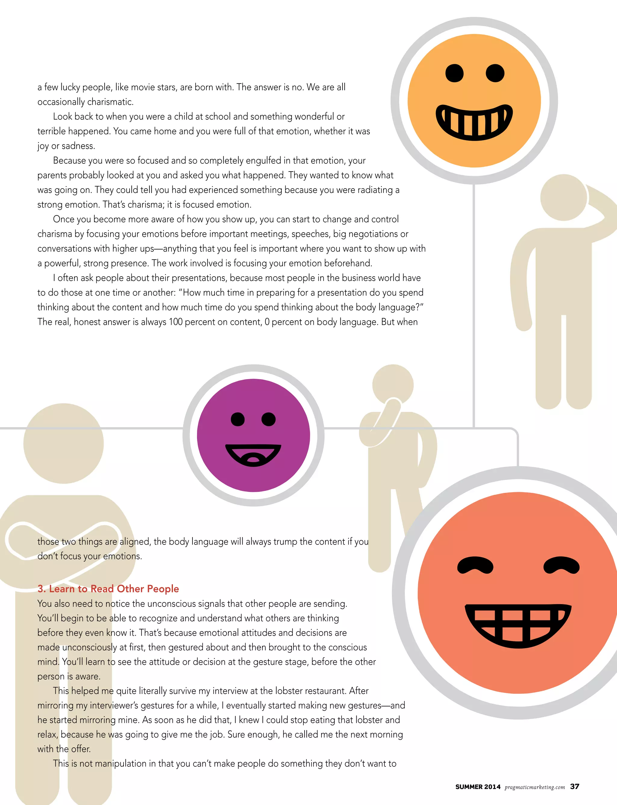 summer 2014 pragmaticmarketing.com 37
a few lucky people, like movie stars, are born with. The answer is no. We are all
occasionally charismatic.
Look back to when you were a child at school and something wonderful or
terrible happened. You came home and you were full of that emotion, whether it was
joy or sadness.
Because you were so focused and so completely engulfed in that emotion, your
parents probably looked at you and asked you what happened. They wanted to know what
was going on. They could tell you had experienced something because you were radiating a
strong emotion. That’s charisma; it is focused emotion.
Once you become more aware of how you show up, you can start to change and control
charisma by focusing your emotions before important meetings, speeches, big negotiations or
conversations with higher ups—anything that you feel is important where you want to show up with
a powerful, strong presence. The work involved is focusing your emotion beforehand.
I often ask people about their presentations, because most people in the business world have
to do those at one time or another: “How much time in preparing for a presentation do you spend
thinking about the content and how much time do you spend thinking about the body language?”
The real, honest answer is always 100 percent on content, 0 percent on body language. But when
those two things are aligned, the body language will always trump the content if you
don’t focus your emotions.
3. Learn to Read Other People
You also need to notice the unconscious signals that other people are sending.
You’ll begin to be able to recognize and understand what others are thinking
before they even know it. That’s because emotional attitudes and decisions are
made unconsciously at first, then gestured about and then brought to the conscious
mind. You’ll learn to see the attitude or decision at the gesture stage, before the other
person is aware.
This helped me quite literally survive my interview at the lobster restaurant. After
mirroring my interviewer’s gestures for a while, I eventually started making new gestures—and
he started mirroring mine. As soon as he did that, I knew I could stop eating that lobster and
relax, because he was going to give me the job. Sure enough, he called me the next morning
with the offer.
This is not manipulation in that you can’t make people do something they don’t want to
 