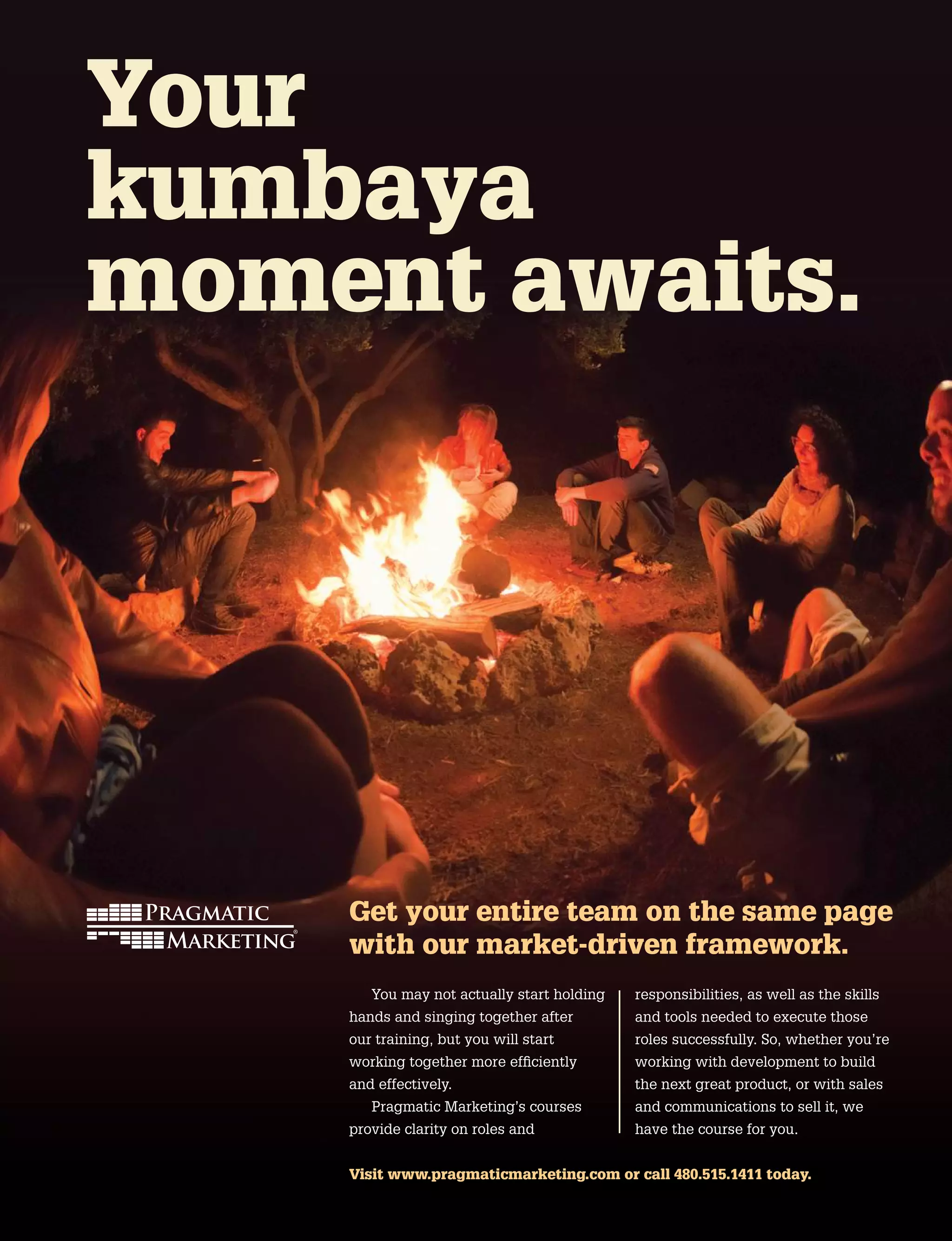 Get your entire team on the same page
with our market-driven framework.
You may not actually start holding
hands and singing together after
our training, but you will start
working together more efficiently
and effectively.
Pragmatic Marketing’s courses
provide clarity on roles and
responsibilities, as well as the skills
and tools needed to execute those
roles successfully. So, whether you’re
working with development to build
the next great product, or with sales
and communications to sell it, we
have the course for you.
Your
kumbaya
moment awaits.
Visit www.pragmaticmarketing.com or call 480.515.1411 today.
 