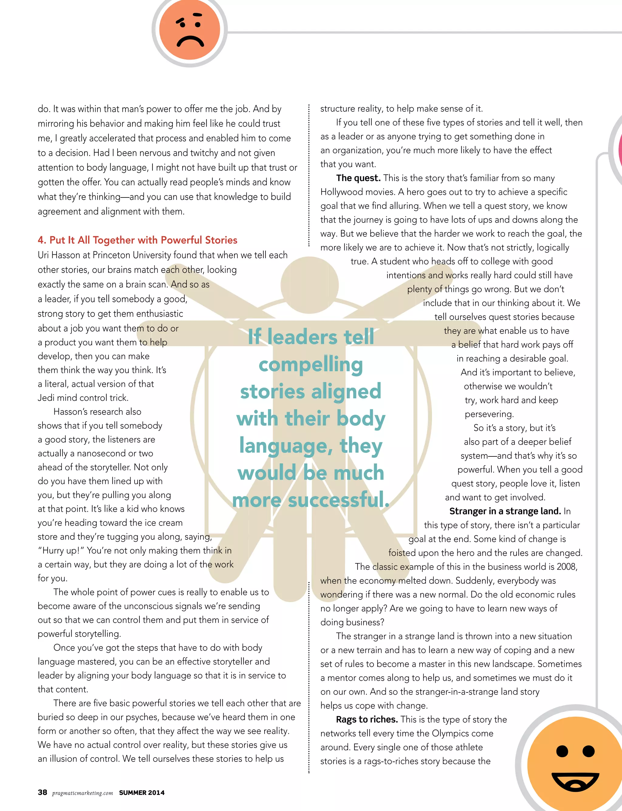 38 pragmaticmarketing.com summer 2014
If leaders tell
compelling
stories aligned
with their body
language, they
would be much
more successful.
do. It was within that man’s power to offer me the job. And by
mirroring his behavior and making him feel like he could trust
me, I greatly accelerated that process and enabled him to come
to a decision. Had I been nervous and twitchy and not given
attention to body language, I might not have built up that trust or
gotten the offer. You can actually read people’s minds and know
what they’re thinking—and you can use that knowledge to build
agreement and alignment with them.
4. Put It All Together with Powerful Stories
Uri Hasson at Princeton University found that when we tell each
other stories, our brains match each other, looking
exactly the same on a brain scan. And so as
a leader, if you tell somebody a good,
strong story to get them enthusiastic
about a job you want them to do or
a product you want them to help
develop, then you can make
them think the way you think. It’s
a literal, actual version of that
Jedi mind control trick.
Hasson’s research also
shows that if you tell somebody
a good story, the listeners are
actually a nanosecond or two
ahead of the storyteller. Not only
do you have them lined up with
you, but they’re pulling you along
at that point. It’s like a kid who knows
you’re heading toward the ice cream
store and they’re tugging you along, saying,
“Hurry up!” You’re not only making them think in
a certain way, but they are doing a lot of the work
for you.
The whole point of power cues is really to enable us to
become aware of the unconscious signals we’re sending
out so that we can control them and put them in service of
powerful storytelling.
Once you’ve got the steps that have to do with body
language mastered, you can be an effective storyteller and
leader by aligning your body language so that it is in service to
that content.
There are five basic powerful stories we tell each other that are
buried so deep in our psyches, because we’ve heard them in one
form or another so often, that they affect the way we see reality.
We have no actual control over reality, but these stories give us
an illusion of control. We tell ourselves these stories to help us
structure reality, to help make sense of it.
If you tell one of these five types of stories and tell it well, then
as a leader or as anyone trying to get something done in
an organization, you’re much more likely to have the effect
that you want.
The quest. This is the story that’s familiar from so many
Hollywood movies. A hero goes out to try to achieve a specific
goal that we find alluring. When we tell a quest story, we know
that the journey is going to have lots of ups and downs along the
way. But we believe that the harder we work to reach the goal, the
more likely we are to achieve it. Now that’s not strictly, logically
true. A student who heads off to college with good
intentions and works really hard could still have
plenty of things go wrong. But we don’t
include that in our thinking about it. We
tell ourselves quest stories because
they are what enable us to have
a belief that hard work pays off
in reaching a desirable goal.
And it’s important to believe,
otherwise we wouldn’t
try, work hard and keep
persevering.
So it’s a story, but it’s
also part of a deeper belief
system—and that’s why it’s so
powerful. When you tell a good
quest story, people love it, listen
and want to get involved.
Stranger in a strange land. In
this type of story, there isn’t a particular
goal at the end. Some kind of change is
foisted upon the hero and the rules are changed.
The classic example of this in the business world is 2008,
when the economy melted down. Suddenly, everybody was
wondering if there was a new normal. Do the old economic rules
no longer apply? Are we going to have to learn new ways of
doing business?
The stranger in a strange land is thrown into a new situation
or a new terrain and has to learn a new way of coping and a new
set of rules to become a master in this new landscape. Sometimes
a mentor comes along to help us, and sometimes we must do it
on our own. And so the stranger-in-a-strange land story
helps us cope with change.
Rags to riches. This is the type of story the
networks tell every time the Olympics come
around. Every single one of those athlete
stories is a rags-to-riches story because the
 