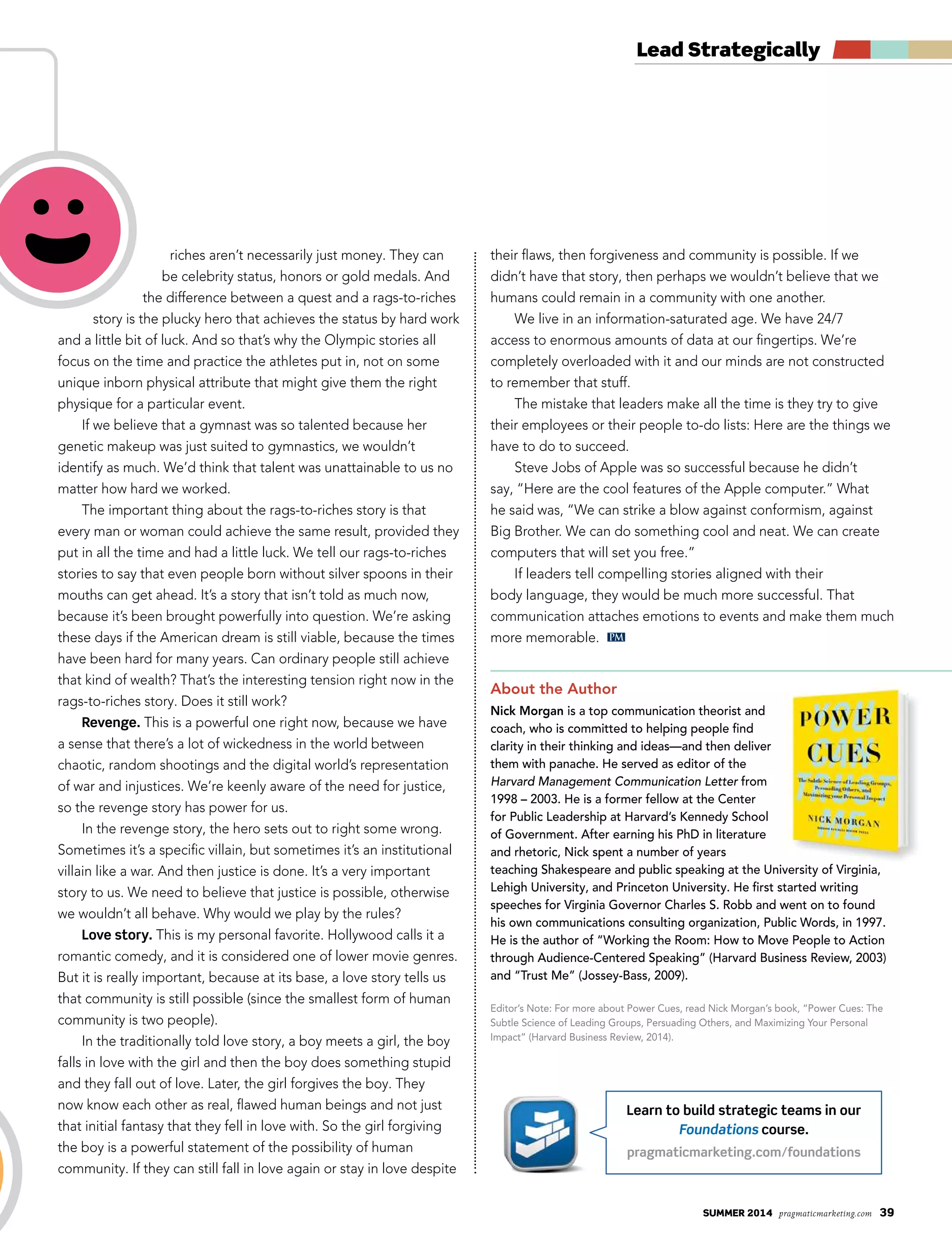 summer 2014 pragmaticmarketing.com 39
Lead Strategically
PM
Learn to build strategic teams in our
Foundations course.
pragmaticmarketing.com/foundations
riches aren’t necessarily just money. They can
be celebrity status, honors or gold medals. And
the difference between a quest and a rags-to-riches
story is the plucky hero that achieves the status by hard work
and a little bit of luck. And so that’s why the Olympic stories all
focus on the time and practice the athletes put in, not on some
unique inborn physical attribute that might give them the right
physique for a particular event.
If we believe that a gymnast was so talented because her
genetic makeup was just suited to gymnastics, we wouldn’t
identify as much. We’d think that talent was unattainable to us no
matter how hard we worked.
The important thing about the rags-to-riches story is that
every man or woman could achieve the same result, provided they
put in all the time and had a little luck. We tell our rags-to-riches
stories to say that even people born without silver spoons in their
mouths can get ahead. It’s a story that isn’t told as much now,
because it’s been brought powerfully into question. We’re asking
these days if the American dream is still viable, because the times
have been hard for many years. Can ordinary people still achieve
that kind of wealth? That’s the interesting tension right now in the
rags-to-riches story. Does it still work?
Revenge. This is a powerful one right now, because we have
a sense that there’s a lot of wickedness in the world between
chaotic, random shootings and the digital world’s representation
of war and injustices. We’re keenly aware of the need for justice,
so the revenge story has power for us.
In the revenge story, the hero sets out to right some wrong.
Sometimes it’s a specific villain, but sometimes it’s an institutional
villain like a war. And then justice is done. It’s a very important
story to us. We need to believe that justice is possible, otherwise
we wouldn’t all behave. Why would we play by the rules?
Love story. This is my personal favorite. Hollywood calls it a
romantic comedy, and it is considered one of lower movie genres.
But it is really important, because at its base, a love story tells us
that community is still possible (since the smallest form of human
community is two people).
In the traditionally told love story, a boy meets a girl, the boy
falls in love with the girl and then the boy does something stupid
and they fall out of love. Later, the girl forgives the boy. They
now know each other as real, flawed human beings and not just
that initial fantasy that they fell in love with. So the girl forgiving
the boy is a powerful statement of the possibility of human
community. If they can still fall in love again or stay in love despite
their flaws, then forgiveness and community is possible. If we
didn’t have that story, then perhaps we wouldn’t believe that we
humans could remain in a community with one another.
We live in an information-saturated age. We have 24/7
access to enormous amounts of data at our fingertips. We’re
completely overloaded with it and our minds are not constructed
to remember that stuff.
The mistake that leaders make all the time is they try to give
their employees or their people to-do lists: Here are the things we
have to do to succeed.
Steve Jobs of Apple was so successful because he didn’t
say, “Here are the cool features of the Apple computer.” What
he said was, “We can strike a blow against conformism, against
Big Brother. We can do something cool and neat. We can create
computers that will set you free.”
If leaders tell compelling stories aligned with their
body language, they would be much more successful. That
communication attaches emotions to events and make them much
more memorable.
About the Author
Nick Morgan is a top communication theorist and
coach, who is committed to helping people find
clarity in their thinking and ideas—and then deliver
them with panache. He served as editor of the
Harvard Management Communication Letter from
1998 – 2003. He is a former fellow at the Center
for Public Leadership at Harvard’s Kennedy School
of Government. After earning his PhD in literature
and rhetoric, Nick spent a number of years
teaching Shakespeare and public speaking at the University of Virginia,
Lehigh University, and Princeton University. He first started writing
speeches for Virginia Governor Charles S. Robb and went on to found
his own communications consulting organization, Public Words, in 1997.
He is the author of “Working the Room: How to Move People to Action
through Audience-Centered Speaking” (Harvard Business Review, 2003)
and “Trust Me” (Jossey-Bass, 2009).
Editor’s Note: For more about Power Cues, read Nick Morgan’s book, “Power Cues: The
Subtle Science of Leading Groups, Persuading Others, and Maximizing Your Personal
Impact” (Harvard Business Review, 2014).
 