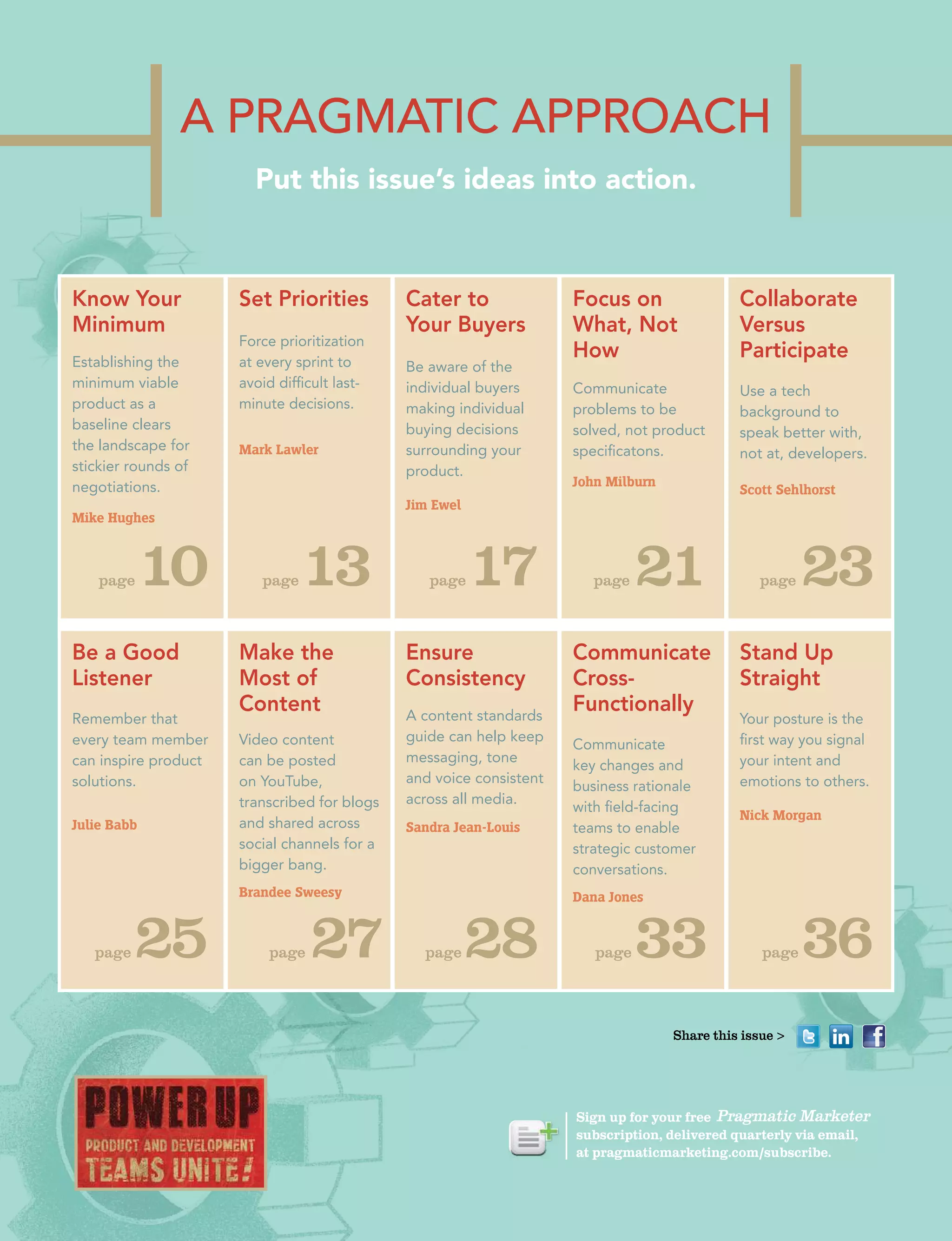 A PrAgmAtic APProAch
Put this issue’s ideas into action.
Know Your
Minimum
Establishing the
minimum viable
product as a
baseline clears
the landscape for
stickier rounds of
negotiations.
Mike Hughes
Be a Good
Listener
Remember that
every team member
can inspire product
solutions.
Julie Babb
page10
page25
Set Priorities
Force prioritization
at every sprint to
avoid difficult last-
minute decisions.
Mark Lawler
Make the
Most of
Content
Video content
can be posted
on YouTube,
transcribed for blogs
and shared across
social channels for a
bigger bang.
Brandee Sweesy
page13
page 27
Cater to
Your Buyers
Be aware of the
individual buyers
making individual
buying decisions
surrounding your
product.
Jim Ewel
Ensure
Consistency
A content standards
guide can help keep
messaging, tone
and voice consistent
across all media.
Sandra Jean-Louis
page17
page28
Focus on
What, Not
How
Communicate
problems to be
solved, not product
specificatons.
John Milburn
Communicate
Cross-
Functionally
Communicate
key changes and
business rationale
with field-facing
teams to enable
strategic customer
conversations.
Dana Jones
page 21
page33
Collaborate
Versus
Participate
Use a tech
background to
speak better with,
not at, developers.
Scott Sehlhorst
Stand Up
Straight
Your posture is the
first way you signal
your intent and
emotions to others.
Nick Morgan
page 23
page36
Sign up for your free
subscription, delivered quarterly via email,
at pragmaticmarketing.com/subscribe.
Share this issue >
 