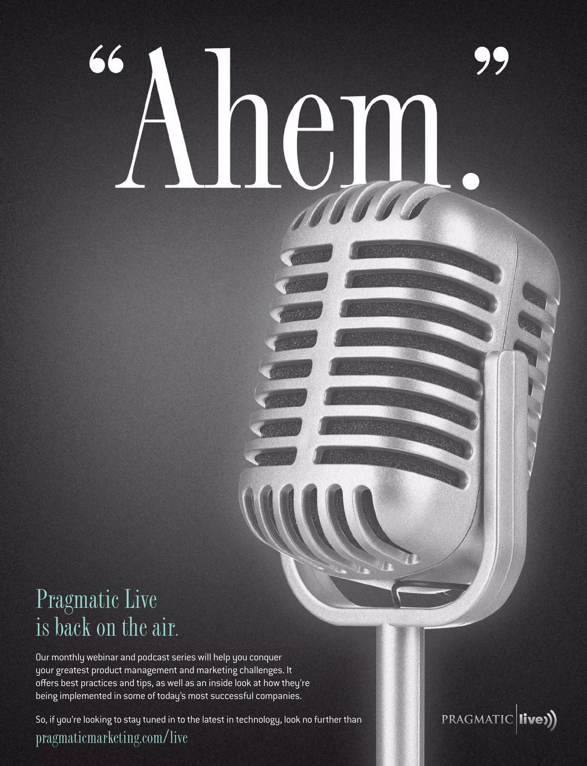 pragmaticmarketing.com live
Pragmatic Live
is back on the air.
Our monthly webinar and podcast series will help you conquer
your greatest product management and marketing challenges. It
offers best practices and tips, as well as an inside look at how they’re
being implemented in some of today’s most successful companies.
So, if you’re looking to stay tuned in to the latest in technology, look no further than
 