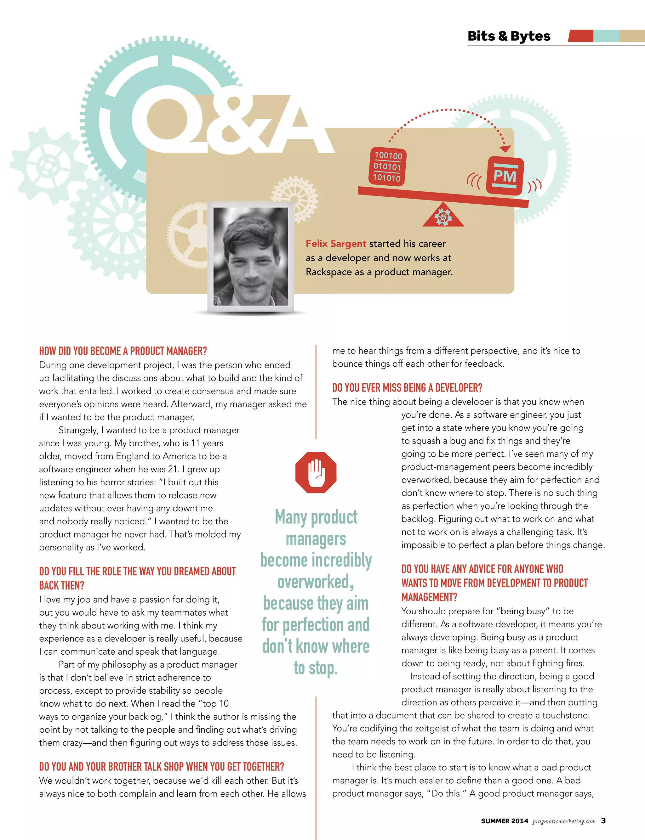 summer 2014 pragmaticmarketing.com 3
Bits & Bytes
How did you become a product manager?
During one development project, I was the person who ended
up facilitating the discussions about what to build and the kind of
work that entailed. I worked to create consensus and made sure
everyone’s opinions were heard. Afterward, my manager asked me
if I wanted to be the product manager.
Strangely, I wanted to be a product manager
since I was young. My brother, who is 11 years
older, moved from England to America to be a
software engineer when he was 21. I grew up
listening to his horror stories: “I built out this
new feature that allows them to release new
updates without ever having any downtime
and nobody really noticed.” I wanted to be the
product manager he never had. That’s molded my
personality as I’ve worked.
do you fill tHe role tHe way you dreamed about
back tHen?
I love my job and have a passion for doing it,
but you would have to ask my teammates what
they think about working with me. I think my
experience as a developer is really useful, because
I can communicate and speak that language.
Part of my philosophy as a product manager
is that I don’t believe in strict adherence to
process, except to provide stability so people
know what to do next. When I read the “top 10
ways to organize your backlog,” I think the author is missing the
point by not talking to the people and finding out what’s driving
them crazy—and then figuring out ways to address those issues.
do you and your brotHer talk sHop wHen you get togetHer?
We wouldn’t work together, because we’d kill each other. But it’s
always nice to both complain and learn from each other. He allows
me to hear things from a different perspective, and it’s nice to
bounce things off each other for feedback.
do you ever miss being a developer?
The nice thing about being a developer is that you know when
you’re done. As a software engineer, you just
get into a state where you know you’re going
to squash a bug and fix things and they’re
going to be more perfect. I’ve seen many of my
product-management peers become incredibly
overworked, because they aim for perfection and
don’t know where to stop. There is no such thing
as perfection when you’re looking through the
backlog. Figuring out what to work on and what
not to work on is always a challenging task. It’s
impossible to perfect a plan before things change.
do you Have any advice for anyone wHo
wants to move from development to product
management?
You should prepare for “being busy” to be
different. As a software developer, it means you’re
always developing. Being busy as a product
manager is like being busy as a parent. It comes
down to being ready, not about fighting fires.
Instead of setting the direction, being a good
product manager is really about listening to the
direction as others perceive it—and then putting
that into a document that can be shared to create a touchstone.
You’re codifying the zeitgeist of what the team is doing and what
the team needs to work on in the future. In order to do that, you
need to be listening.
I think the best place to start is to know what a bad product
manager is. It’s much easier to define than a good one. A bad
product manager says, “Do this.” A good product manager says,
Q&A
Felix Sargent started his career
as a developer and now works at
Rackspace as a product manager.
many product
managers
become incredibly
overworked,
because they aim
for perfection and
don’t know where
to stop.
 