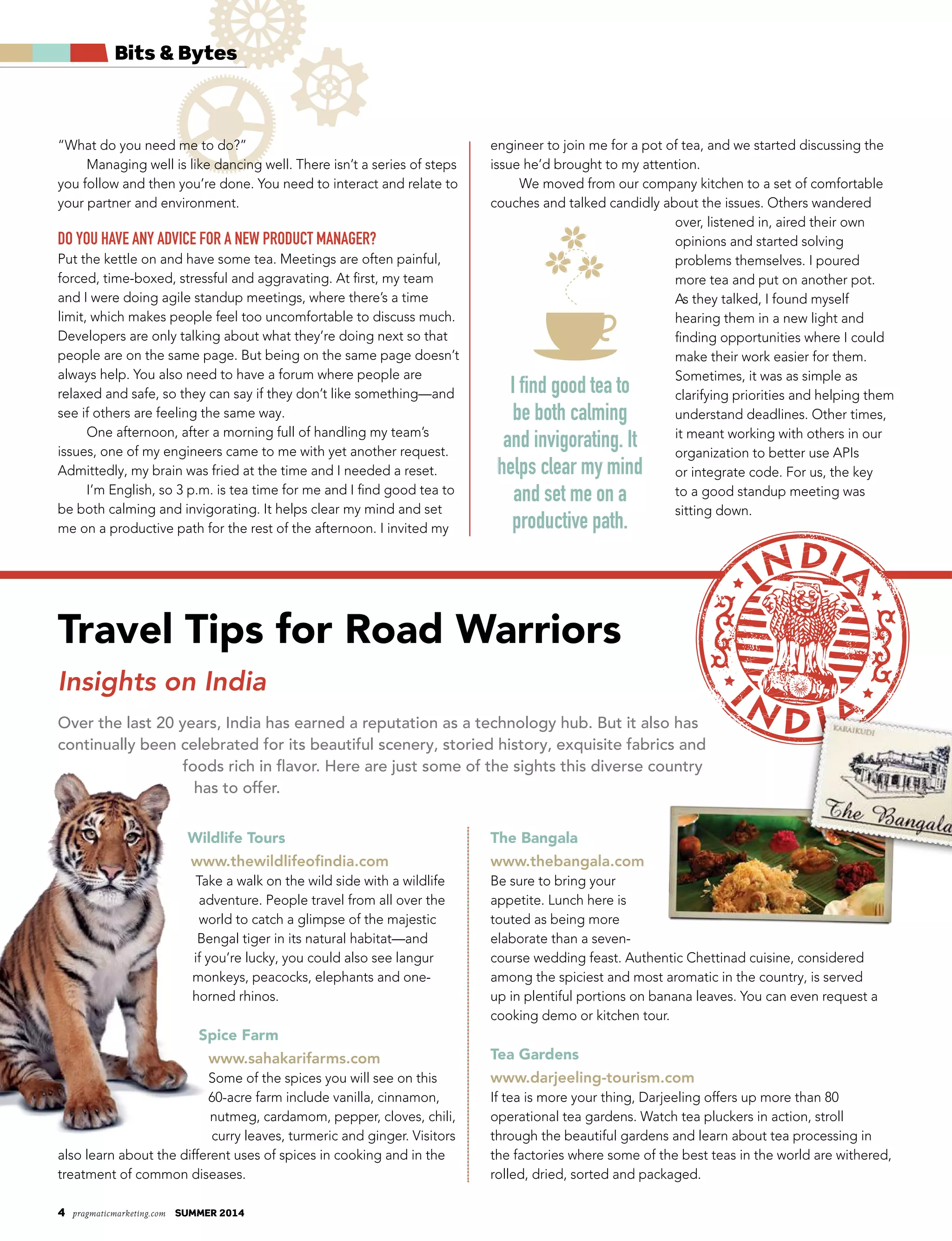 4 pragmaticmarketing.com summer 2014
Bits & Bytes
“What do you need me to do?”
Managing well is like dancing well. There isn’t a series of steps
you follow and then you’re done. You need to interact and relate to
your partner and environment.
Do you have any aDvice for a new proDuct manager?
Put the kettle on and have some tea. Meetings are often painful,
forced, time-boxed, stressful and aggravating. At first, my team
and I were doing agile standup meetings, where there’s a time
limit, which makes people feel too uncomfortable to discuss much.
Developers are only talking about what they’re doing next so that
people are on the same page. But being on the same page doesn’t
always help. You also need to have a forum where people are
relaxed and safe, so they can say if they don’t like something—and
see if others are feeling the same way.
One afternoon, after a morning full of handling my team’s
issues, one of my engineers came to me with yet another request.
Admittedly, my brain was fried at the time and I needed a reset.
I’m English, so 3 p.m. is tea time for me and I find good tea to
be both calming and invigorating. It helps clear my mind and set
me on a productive path for the rest of the afternoon. I invited my
engineer to join me for a pot of tea, and we started discussing the
issue he’d brought to my attention.
We moved from our company kitchen to a set of comfortable
couches and talked candidly about the issues. Others wandered
over, listened in, aired their own
opinions and started solving
problems themselves. I poured
more tea and put on another pot.
As they talked, I found myself
hearing them in a new light and
finding opportunities where I could
make their work easier for them.
Sometimes, it was as simple as
clarifying priorities and helping them
understand deadlines. Other times,
it meant working with others in our
organization to better use APIs
or integrate code. For us, the key
to a good standup meeting was
sitting down.
Travel Tips for Road Warriors
Insights on India
Over the last 20 years, India has earned a reputation as a technology hub. But it also has
continually been celebrated for its beautiful scenery, storied history, exquisite fabrics and
foods rich in flavor. Here are just some of the sights this diverse country
has to offer.
Wildlife Tours
www.thewildlifeofindia.com
Take a walk on the wild side with a wildlife
adventure. People travel from all over the
world to catch a glimpse of the majestic
Bengal tiger in its natural habitat—and
if you’re lucky, you could also see langur
monkeys, peacocks, elephants and one-
horned rhinos.
Spice Farm
www.sahakarifarms.com
Some of the spices you will see on this
60-acre farm include vanilla, cinnamon,
nutmeg, cardamom, pepper, cloves, chili,
curry leaves, turmeric and ginger. Visitors
also learn about the different uses of spices in cooking and in the
treatment of common diseases.
The Bangala
www.thebangala.com
Be sure to bring your
appetite. Lunch here is
touted as being more
elaborate than a seven-
course wedding feast. Authentic Chettinad cuisine, considered
among the spiciest and most aromatic in the country, is served
up in plentiful portions on banana leaves. You can even request a
cooking demo or kitchen tour.
Tea Gardens
www.darjeeling-tourism.com
If tea is more your thing, Darjeeling offers up more than 80
operational tea gardens. Watch tea pluckers in action, stroll
through the beautiful gardens and learn about tea processing in
the factories where some of the best teas in the world are withered,
rolled, dried, sorted and packaged.
I find good tea to
be both calming
and invigorating. It
helps clear my mind
and set me on a
productive path.
 