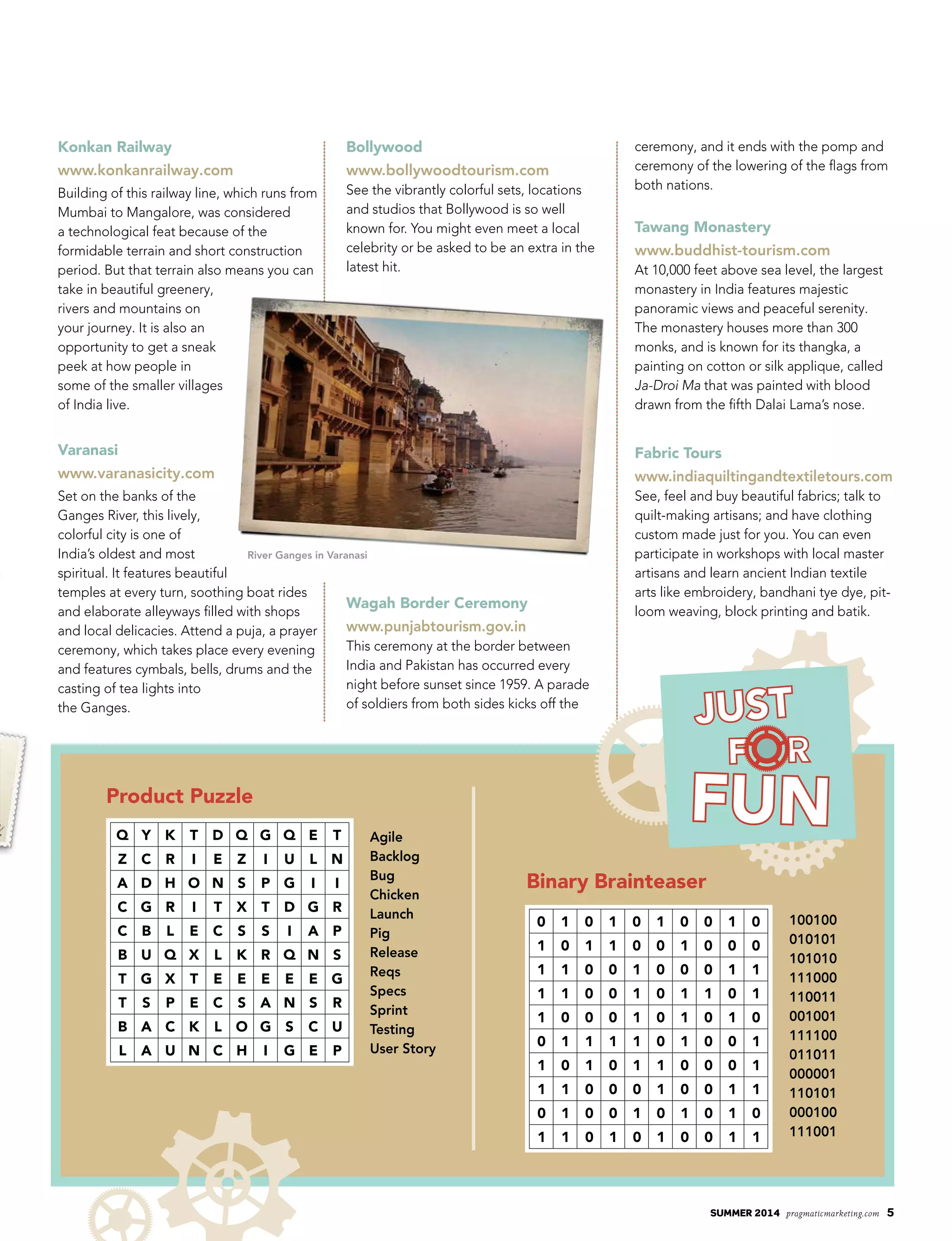 summer 2014 pragmaticmarketing.com 5
Q Y K T D Q G Q E T
Z C R I E Z I U L N
A D H O N S P G I I
C G R I T X T D G R
C B L E C S S I A P
B U Q X L K R Q N S
T G X T E E E E E G
T S P E C S A N S R
B A C K L O G S C U
L A U N C H I G E P
Agile
Backlog
Bug
Chicken
Launch
Pig
Release
Reqs
Specs
Sprint
Testing
User Story
100100
010101
101010
111000
110011
001001
111100
011011
000001
110101
000100
111001
0 1 0 1 0 1 0 0 1 0
1 0 1 1 0 0 1 0 0 0
1 1 0 0 1 0 0 0 1 1
1 1 0 0 1 0 1 1 0 1
1 0 0 0 1 0 1 0 1 0
0 1 1 1 1 0 1 0 0 1
1 0 1 0 1 1 0 0 0 1
1 1 0 0 0 1 0 0 1 1
0 1 0 0 1 0 1 0 1 0
1 1 0 1 0 1 0 0 1 1
River Ganges in Varanasi
Product Puzzle
Binary Brainteaser
Konkan Railway
www.konkanrailway.com
Building of this railway line, which runs from
Mumbai to Mangalore, was considered
a technological feat because of the
formidable terrain and short construction
period. But that terrain also means you can
take in beautiful greenery,
rivers and mountains on
your journey. It is also an
opportunity to get a sneak
peek at how people in
some of the smaller villages
of India live.
Varanasi
www.varanasicity.com
Set on the banks of the
Ganges River, this lively,
colorful city is one of
India’s oldest and most
spiritual. It features beautiful
temples at every turn, soothing boat rides
and elaborate alleyways filled with shops
and local delicacies. Attend a puja, a prayer
ceremony, which takes place every evening
and features cymbals, bells, drums and the
casting of tea lights into
the Ganges.
Bollywood
www.bollywoodtourism.com
See the vibrantly colorful sets, locations
and studios that Bollywood is so well
known for. You might even meet a local
celebrity or be asked to be an extra in the
latest hit.
Wagah Border Ceremony
www.punjabtourism.gov.in
This ceremony at the border between
India and Pakistan has occurred every
night before sunset since 1959. A parade
of soldiers from both sides kicks off the
ceremony, and it ends with the pomp and
ceremony of the lowering of the flags from
both nations.
Tawang Monastery
www.buddhist-tourism.com
At 10,000 feet above sea level, the largest
monastery in India features majestic
panoramic views and peaceful serenity.
The monastery houses more than 300
monks, and is known for its thangka, a
painting on cotton or silk applique, called
Ja-Droi Ma that was painted with blood
drawn from the fifth Dalai Lama’s nose.
Fabric Tours
www.indiaquiltingandtextiletours.com
See, feel and buy beautiful fabrics; talk to
quilt-making artisans; and have clothing
custom made just for you. You can even
participate in workshops with local master
artisans and learn ancient Indian textile
arts like embroidery, bandhani tye dye, pit-
loom weaving, block printing and batik.
 