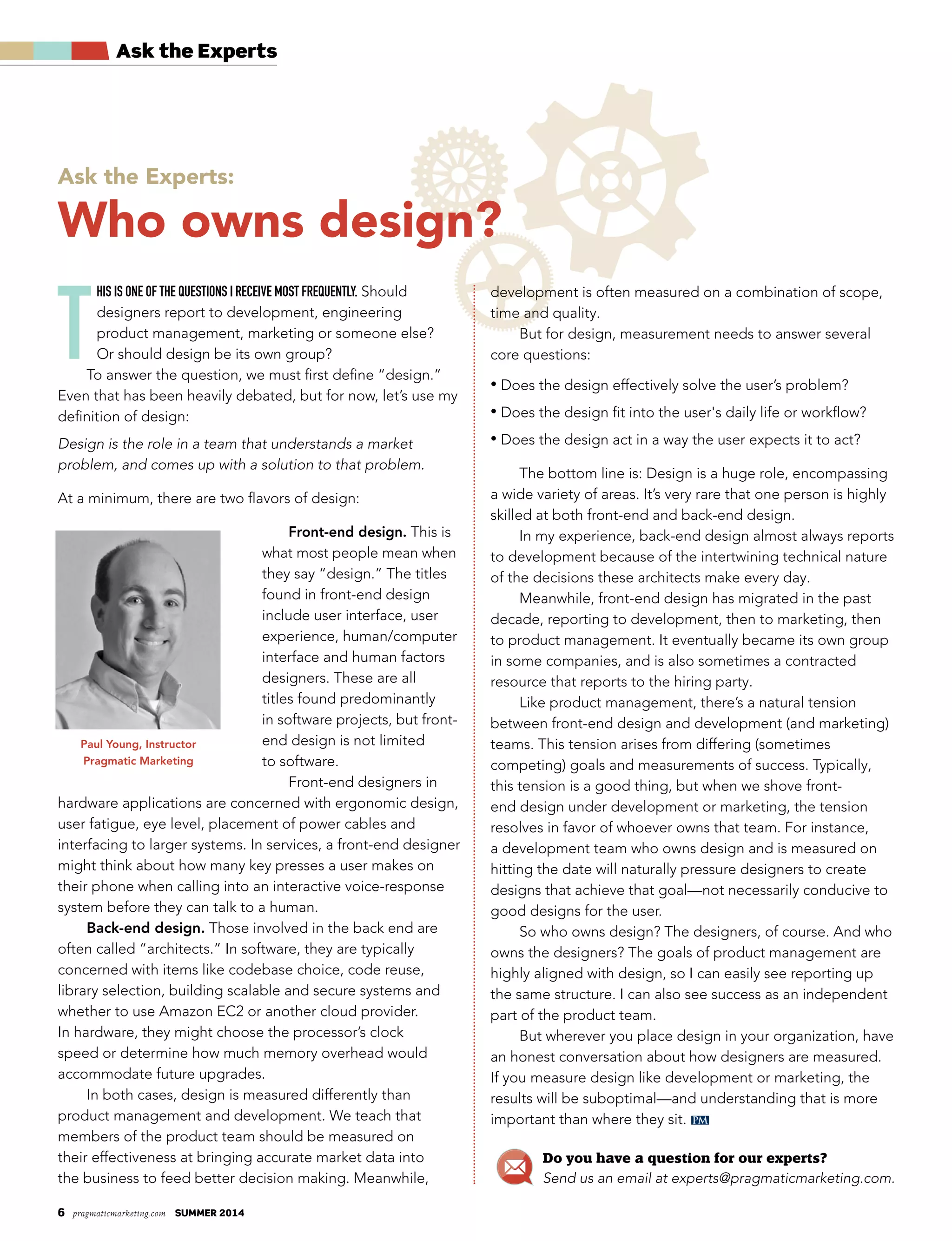 6 pragmaticmarketing.com summer 2014
PM
Ask the Experts
T
his is one of The quesTions i receive mosT frequenTly. Should
designers report to development, engineering
product management, marketing or someone else?
Or should design be its own group?
To answer the question, we must first define “design.”
Even that has been heavily debated, but for now, let’s use my
definition of design:
Design is the role in a team that understands a market
problem, and comes up with a solution to that problem.
At a minimum, there are two flavors of design:
Front-end design. This is
what most people mean when
they say “design.” The titles
found in front-end design
include user interface, user
experience, human/computer
interface and human factors
designers. These are all
titles found predominantly
in software projects, but front-
end design is not limited
to software.
Front-end designers in
hardware applications are concerned with ergonomic design,
user fatigue, eye level, placement of power cables and
interfacing to larger systems. In services, a front-end designer
might think about how many key presses a user makes on
their phone when calling into an interactive voice-response
system before they can talk to a human.
Back-end design. Those involved in the back end are
often called “architects.” In software, they are typically
concerned with items like codebase choice, code reuse,
library selection, building scalable and secure systems and
whether to use Amazon EC2 or another cloud provider.
In hardware, they might choose the processor’s clock
speed or determine how much memory overhead would
accommodate future upgrades.
In both cases, design is measured differently than
product management and development. We teach that
members of the product team should be measured on
their effectiveness at bringing accurate market data into
the business to feed better decision making. Meanwhile,
development is often measured on a combination of scope,
time and quality.
But for design, measurement needs to answer several
core questions:
• Does the design effectively solve the user’s problem?
• Does the design fit into the user's daily life or workflow?
• Does the design act in a way the user expects it to act?
The bottom line is: Design is a huge role, encompassing
a wide variety of areas. It’s very rare that one person is highly
skilled at both front-end and back-end design.
In my experience, back-end design almost always reports
to development because of the intertwining technical nature
of the decisions these architects make every day.
Meanwhile, front-end design has migrated in the past
decade, reporting to development, then to marketing, then
to product management. It eventually became its own group
in some companies, and is also sometimes a contracted
resource that reports to the hiring party.
Like product management, there’s a natural tension
between front-end design and development (and marketing)
teams. This tension arises from differing (sometimes
competing) goals and measurements of success. Typically,
this tension is a good thing, but when we shove front-
end design under development or marketing, the tension
resolves in favor of whoever owns that team. For instance,
a development team who owns design and is measured on
hitting the date will naturally pressure designers to create
designs that achieve that goal—not necessarily conducive to
good designs for the user.
So who owns design? The designers, of course. And who
owns the designers? The goals of product management are
highly aligned with design, so I can easily see reporting up
the same structure. I can also see success as an independent
part of the product team.
But wherever you place design in your organization, have
an honest conversation about how designers are measured.
If you measure design like development or marketing, the
results will be suboptimal—and understanding that is more
important than where they sit.
Ask the Experts:
Who owns design?
Do you have a question for our experts?
Send us an email at experts@pragmaticmarketing.com.
Paul Young, Instructor
Pragmatic Marketing
 