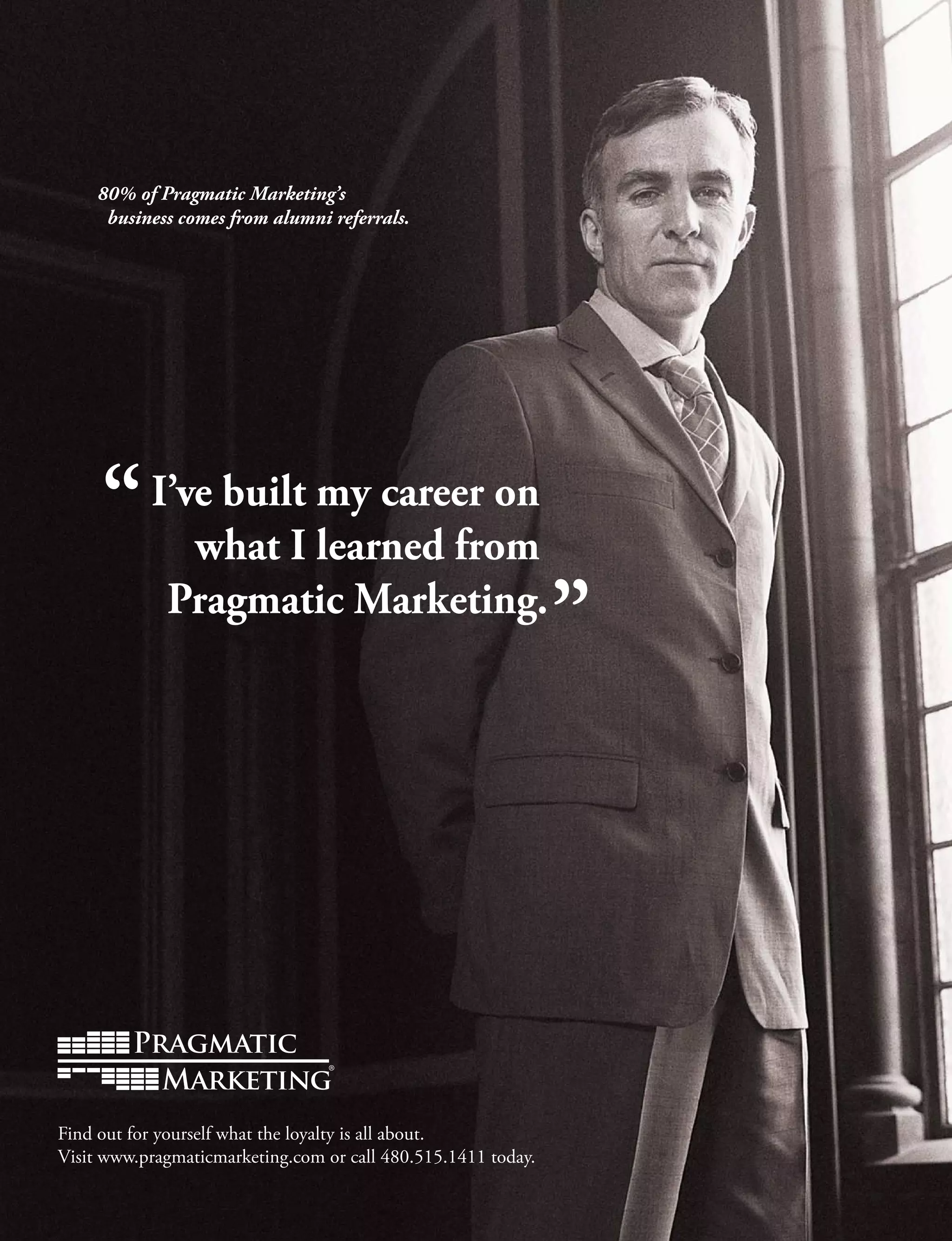 80% of Pragmatic Marketing’s
business comes from alumni referrals.
I’ve built my career on
what I learned from
Pragmatic Marketing.
Find out for yourself what the loyalty is all about.
Visit www.pragmaticmarketing.com or call 480.515.1411 today.
 
