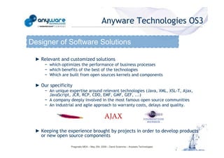 Anyware Technologies OS3

                                            Designer of Software Solutions

                                             ► Relevant and customized solutions
                                                 − which optimizes the performance of business processes
                                                 − which benefits of the best of the technologies
                                                 − Which are built from open sources kernels and components

                                             ► Our specificity
                                                 − An unique expertise around relevant technologies (Java, XML, XSL-T, Ajax,
© Anyware Technologies-All Right Reserved




                                                   JavaScript, JCR, RCP, CDO, EMF, GMF, GEF, ...)
                                                 − A company deeply involved in the most famous open source communities
                                                 − An industrial and agile approach to warranty costs, delays and quality.




                                             ► Keeping the experience brought by projects in order to develop products
                                               or new open source components

                                                              Pragmatic MDA – May 25h, 2009 – David Sciamma – Anyware Technologies
 