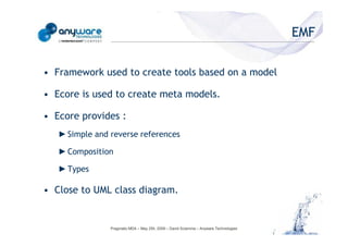 EMF

                                            • Framework used to create tools based on a model

                                            • Ecore is used to create meta models.

                                            • Ecore provides :
                                               ► Simple and reverse references
© Anyware Technologies-All Right Reserved




                                               ► Composition

                                               ► Types

                                            • Close to UML class diagram.


                                                            Pragmatic MDA – May 25h, 2009 – David Sciamma – Anyware Technologies
 