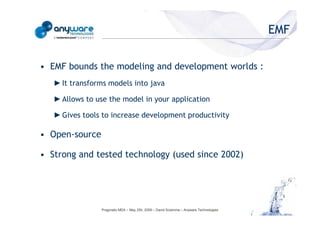 EMF

                                            • EMF bounds the modeling and development worlds :
                                               ► It transforms models into java

                                               ► Allows to use the model in your application

                                               ► Gives tools to increase development productivity

                                            • Open-source
© Anyware Technologies-All Right Reserved




                                            • Strong and tested technology (used since 2002)




                                                            Pragmatic MDA – May 25h, 2009 – David Sciamma – Anyware Technologies
 