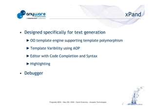 xPand

                                            • Designed specifically for text generation
                                               ► OO template engine supporting template polymorphism

                                               ► Template Varibility using AOP

                                               ► Editor with Code Completion and Syntax

                                               ► Highlighting
© Anyware Technologies-All Right Reserved




                                            • Debugger




                                                            Pragmatic MDA – May 25h, 2009 – David Sciamma – Anyware Technologies
 