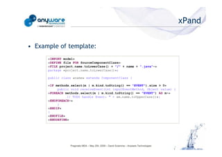 xPand

                                            • Example of template:
                                                  «IMPORT model»
                                                  «DEFINE file FOR SourceComponentClass»
                                                  «FILE project.name.toLowerCase() + "/" + name + ".java"-»
                                                  package «project.name.toLowerCase()»;

                                                  public class «name» extends ComponentClass {

                                                  «IF methods.select(m | m.kind.toString() == "EVENT").size > 0»
                                                       public void receiveEvent(int inputEventMethod, Object value) {
© Anyware Technologies-All Right Reserved




                                                  «FOREACH methods.select(m | m.kind.toString() == "EVENT") AS m-»
                                                            // TODO handle Event: " + «m.name.toUpperCase()»:
                                                  «ENDFOREACH-»
                                                       }
                                                  «ENDIF»
                                                  }
                                                  «ENDFILE»
                                                  «ENDDEFINE»




                                                             Pragmatic MDA – May 25h, 2009 – David Sciamma – Anyware Technologies
 