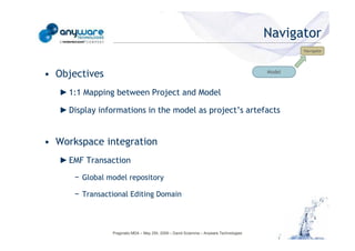 Navigator
                                                                                                                                            Navigator




                                            • Objectives                                                                            Model



                                               ► 1:1 Mapping between Project and Model

                                               ► Display informations in the model as project’s artefacts


                                            • Workspace integration
© Anyware Technologies-All Right Reserved




                                               ► EMF Transaction

                                                  − Global model repository

                                                  − Transactional Editing Domain



                                                             Pragmatic MDA – May 25h, 2009 – David Sciamma – Anyware Technologies
 