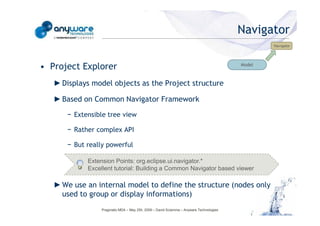 Navigator
                                                                                                                                            Navigator




                                            • Project Explorer                                                                      Model



                                               ► Displays model objects as the Project structure

                                               ► Based on Common Navigator Framework

                                                  − Extensible tree view

                                                  − Rather complex API
© Anyware Technologies-All Right Reserved




                                                  − But really powerful

                                                        Extension Points: org.eclipse.ui.navigator.*
                                                        Excellent tutorial: Building a Common Navigator based viewer

                                               ► We use an internal model to define the structure (nodes only
                                                 used to group or display informations)
                                                             Pragmatic MDA – May 25h, 2009 – David Sciamma – Anyware Technologies
 