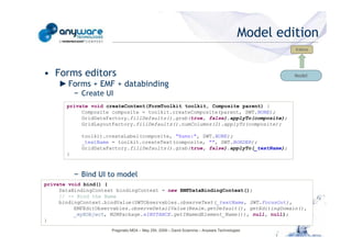 Model edition
                                                                                                                                             Editors




                                            • Forms editors                                                                                  Model
                                                ► Forms + EMF + databinding
                                                       − Create UI
                                                   private void createContent(FormToolkit toolkit, Composite parent) {
                                                        Composite composite = toolkit.createComposite(parent, SWT.NONE);
                                                        GridDataFactory.fillDefaults().grab(true, false).applyTo(composite);
                                                        GridLayoutFactory.fillDefaults().numColumns(2).applyTo(composite);

                                                         toolkit.createLabel(composite, "Name:", SWT.NONE);
                                                         _textName = toolkit.createText(composite, "", SWT.BORDER);
© Anyware Technologies-All Right Reserved




                                                         GridDataFactory.fillDefaults().grab(true, false).applyTo(_textName);
                                                   }



                                                       − Bind UI to model
                                            private void bind() {
                                                 DataBindingContext bindingContext = new EMFDataBindingContext();
                                                 // -- Bind the Name
                                                 bindingContext.bindValue(SWTObservables.observeText(_textName, SWT.FocusOut),
                                                      EMFEditObservables.observeDetailValue(Realm.getDefault(), getEditingDomain(),
                                                      _myEObject, M2MPackage.eINSTANCE.getINamedElement_Name()), null, null);
                                            }
                                                                  Pragmatic MDA – May 25h, 2009 – David Sciamma – Anyware Technologies
 
