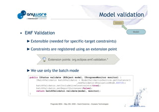 Model validation
                                                                                                                                      Validation




                                                                                                                                                   Model
                                            • EMF Validation
                                               ► Extensible (needed for specific-target constraints)

                                               ► Constraints are registered using an extension point

                                                             Extension points: org.eclipse.emf.validation.*
© Anyware Technologies-All Right Reserved




                                               ► We use only the batch mode
                                                public IStatus validate (EObject model, IProgressMonitor monitor) {
                                                     IBatchValidator batchValidator = ModelValidationService.getInstance()
                                                                                  .newValidator(EvaluationMode.BATCH);
                                                     batchValidator.setIncludeLiveConstraints(true);
                                                     batchValidator.setReportSuccesses(false);
                                                     return batchValidator.validate(model, monitor);
                                                }



                                                               Pragmatic MDA – May 25h, 2009 – David Sciamma – Anyware Technologies
 