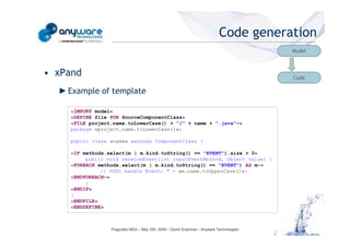 Code generation
                                                                                                                                    Model



                                            • xPand                                                                                 Code

                                              ► Example of template

                                                «IMPORT model»
                                                «DEFINE file FOR SourceComponentClass»
                                                «FILE project.name.toLowerCase() + "/" + name + ".java"-»
                                                package «project.name.toLowerCase()»;

                                                public class «name» extends ComponentClass {
© Anyware Technologies-All Right Reserved




                                                «IF methods.select(m | m.kind.toString() == "EVENT").size > 0»
                                                     public void receiveEvent(int inputEventMethod, Object value) {
                                                «FOREACH methods.select(m | m.kind.toString() == "EVENT") AS m-»
                                                          // TODO handle Event: " + «m.name.toUpperCase()»:
                                                «ENDFOREACH-»
                                                     }
                                                «ENDIF»
                                                }
                                                «ENDFILE»
                                                «ENDDEFINE»



                                                             Pragmatic MDA – May 25h, 2009 – David Sciamma – Anyware Technologies
 