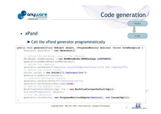 Code generation
                                                                                                                                           Model



                                                • xPand                                                                                    Code

                                                   ► Call the xPand generator programmatically
                                            public void generate(final EObject object, IProgressMonitor monitor) throws CoreException {
                                                 Generator generator = new Generator();

                                                 // define the metamodel used in the template
                                                 MetaModel m2mMetamodel = new EmfMetaModel(M2MPackage.eINSTANCE);
                                                 generator.addMetaModel(m2mMetamodel);
                                                 // define the template
                                                 generator.setExpand("templates::SourceComponentClass::file FOR component");
© Anyware Technologies-All Right Reserved




                                                 // define the output folder
                                                 Outlet outlet = new Outlet("C:/myOutput/src");
                                                 generator.addOutlet(outlet);
                                                 // configure protected regions
                                                 generator.setPrSrcPaths("C:/myOutput/src");
                                                 generator.setPrDefaultExcludes(true);
                                                 // define the EObject input
                                                 WorkflowContextDefaultImpl ctx = new WorkflowContextDefaultImpl();
                                                 ctx.set("component", object);
                                                 // run the generator
                                                 generator.invoke(ctx, new ProgressMonitorAdapter(monitor), new IssuesImpl());
                                            }

                                                                    Pragmatic MDA – May 25h, 2009 – David Sciamma – Anyware Technologies
 