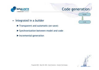 Code generation
                                                                                                                                   Model



                                            • Integrated in a builder                                                              Code

                                               ► Transparent and automatic (on save)

                                               ► Synchronization between model and code

                                               ► Incremental generation
© Anyware Technologies-All Right Reserved




                                                            Pragmatic MDA – May 25h, 2009 – David Sciamma – Anyware Technologies
 
