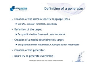 Definition of a generator

                                            • Creation of the domain specific language (DSL)
                                               ► Ex: UML, Autosar, Petri Net… genealogy

                                            • Definition of the target
                                               ► Ex: graphical editor framework, web framework
© Anyware Technologies-All Right Reserved




                                            • Creation of a model describing this target
                                               ► Ex: graphical editor metamodel, CRUD application metamodel

                                            • Creation of the generator

                                            • Don’t try to generate everything !
                                                            Pragmatic MDA – May 25h, 2009 – David Sciamma – Anyware Technologies
 