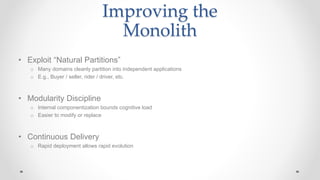 Improving the
Monolith
• Exploit “Natural Partitions”
o Many domains cleanly partition into independent applications
o E.g., Buyer / seller, rider / driver, etc.
• Modularity Discipline
o Internal componentization bounds cognitive load
o Easier to modify or replace
• Continuous Delivery
o Rapid deployment allows rapid evolution
 