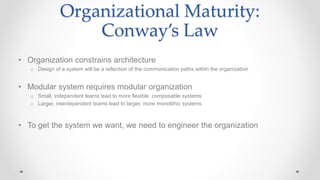 Organizational Maturity:
Conway’s Law
• Organization constrains architecture
o Design of a system will be a reflection of the communication paths within the organization
• Modular system requires modular organization
o Small, independent teams lead to more flexible, composable systems
o Larger, interdependent teams lead to larger, more monolithic systems
• To get the system we want, we need to engineer the organization
 