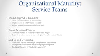 Organizational Maturity:
Service Teams
• Teams Aligned to Domains
o Clear, well-defined area of responsibility
o Single service or set of related services
o A given service is managed within one team
• Cross-functional Teams
o Team has inside it all skill sets needed to do the job
o Depends on other teams for supporting services, libraries, and tools
• End-to-end Ownership
o Team owns service from design to deployment to retirement
o No separate maintenance or sustaining engineering team
o DevOps philosophy of “You build it, you run it”
 