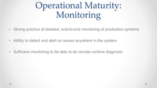 Operational Maturity:
Monitoring
• Strong practice of detailed, end-to-end monitoring of production systems
• Ability to detect and alert on issues anywhere in the system
• Sufficient monitoring to be able to do remote runtime diagnosis
 