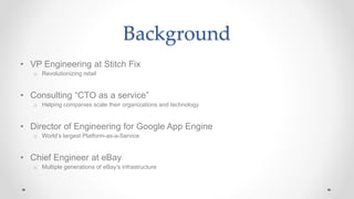 Background
• VP Engineering at Stitch Fix
o Revolutionizing retail
• Consulting “CTO as a service”
o Helping companies scale their organizations and technology
• Director of Engineering for Google App Engine
o World’s largest Platform-as-a-Service
• Chief Engineer at eBay
o Multiple generations of eBay’s infrastructure
 