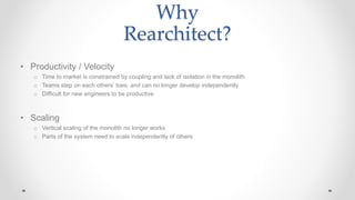 Why
Rearchitect?
• Productivity / Velocity
o Time to market is constrained by coupling and lack of isolation in the monolith
o Teams step on each others’ toes, and can no longer develop independently
o Difficult for new engineers to be productive
• Scaling
o Vertical scaling of the monolith no longer works
o Parts of the system need to scale independently of others
 