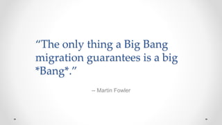 “The only thing a Big Bang
migration guarantees is a big
*Bang*.”
-- Martin Fowler
 